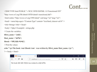 Cont.….
<!DOCTYPE html PUBLIC "-//W3C//DTD XHTML 1.0 Transitional//EN"
"http://www.w3.org/TR/xhtml1/DTD/xhtml1-transitional.dtd">
<html xmlns="http://www.w3.org/1999/xhtml" xml:lang="en" lang="en">
<head> <meta http-equiv="Content-Type" content="text/html; charset=utf-8" />
<title>Strings</title></head>
<body><?php # Example6 - strings.php
// Create the variables:
$first_name = 'ሐዲስ';
$last_name = 'አለማሁ';
$book = 'ፍቅር እስከ መቃብር';
// Print the values:
echo "<p>The book <em>$book</em> was written by $first_name $last_name.</p>";
?></body></html>
11/27/2019
BantamlakDejene,Information
Technology
14
 