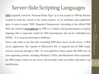 Server-Side Scripting Languages
PHP originally stood for “Personal Home Page” as it was created in 1994 by Rasmus
Lerdorf to track the visitors to his online résumé. As its usefulness and capabilities
grew, it came to mean “PHP: Hypertext Preprocessor. According to the official PHP
Web site, found at www.php.net A, PHP is a “widely used general-purpose scripting
language that is especially suited for Web development and can be embedded into
HTML.” It’s a long but descriptive definition.
Server side refers to the fact that everything PHP does occurs on the server. A Web
server application, like Apache or Microsoft’s IIS, is required and all PHP scripts
must be accessed through a URL. Its cross-platform nature means that PHP runs on
most operating systems, including Windows, UNIX, and Macintosh. More important,
the PHP scripts written on one server will normally work on another with little or no
modification.
11/27/2019
BantamlakDejene,Information
Technology
5
 