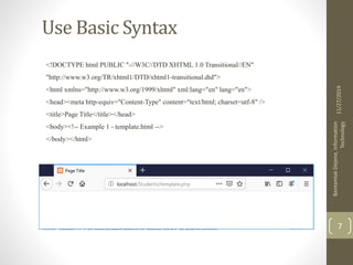 Use Basic Syntax
<!DOCTYPE html PUBLIC "-//W3C//DTD XHTML 1.0 Transitional//EN"
"http://www.w3.org/TR/xhtml1/DTD/xhtml1-transitional.dtd">
<html xmlns="http://www.w3.org/1999/xhtml" xml:lang="en" lang="en">
<head><meta http-equiv="Content-Type" content="text/html; charset=utf-8" />
<title>Page Title</title></head>
<body><!-- Example 1 - template.html -->
</body></html>
11/27/2019
BantamlakDejene,Information
Technology
7
 