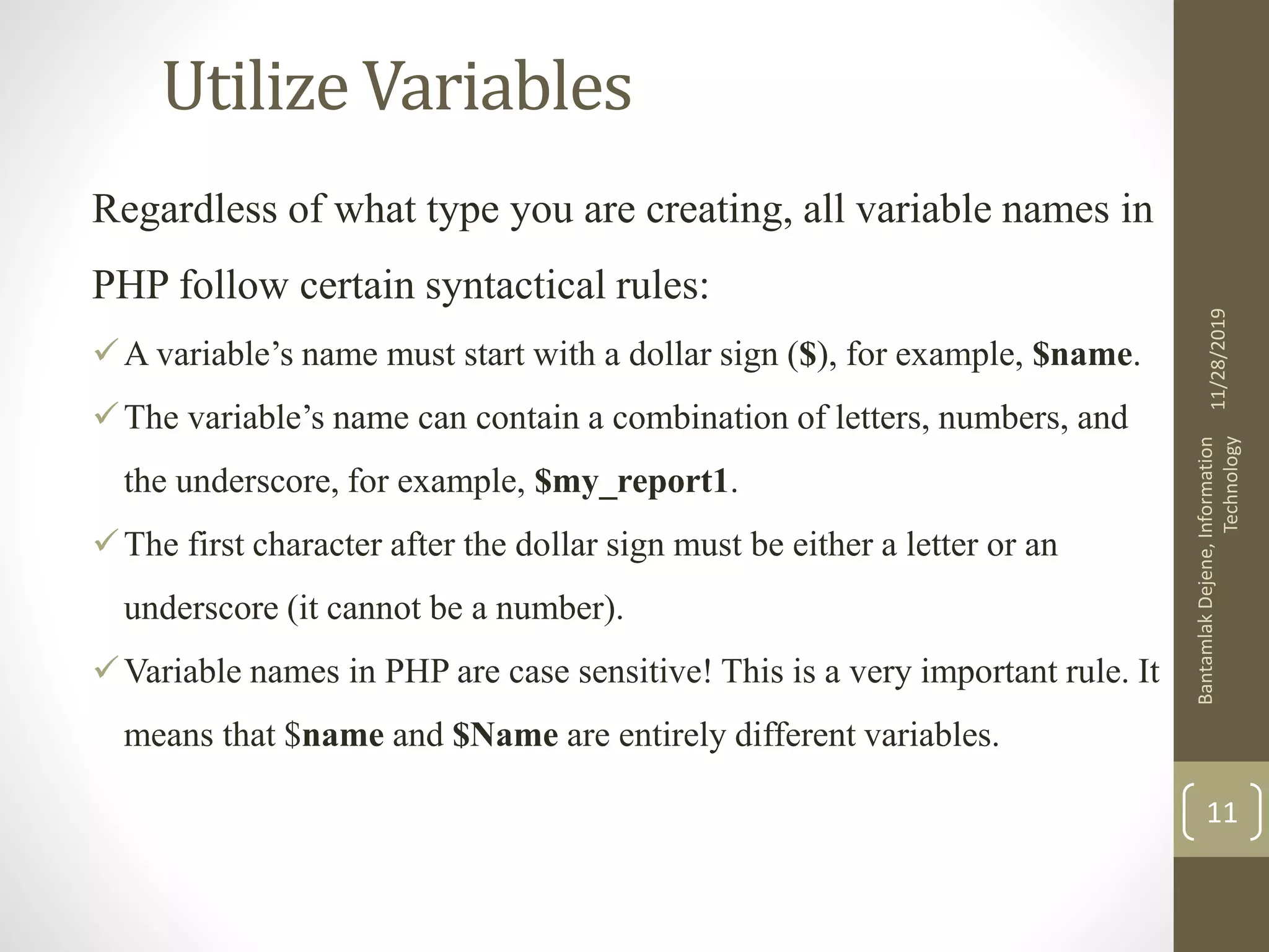 Utilize Variables Regardless of what type you are creating, all variable names in PHP follow certain syntactical rules: A variable’s name must start with a dollar sign ($), for example, $name. The variable’s name can contain a combination of letters, numbers, and the underscore, for example, $my_report1. The first character after the dollar sign must be either a letter or an underscore (it cannot be a number). Variable names in PHP are case sensitive! This is a very important rule. It means that $name and $Name are entirely different variables. 11/28/2019 BantamlakDejene,Information Technology 11 