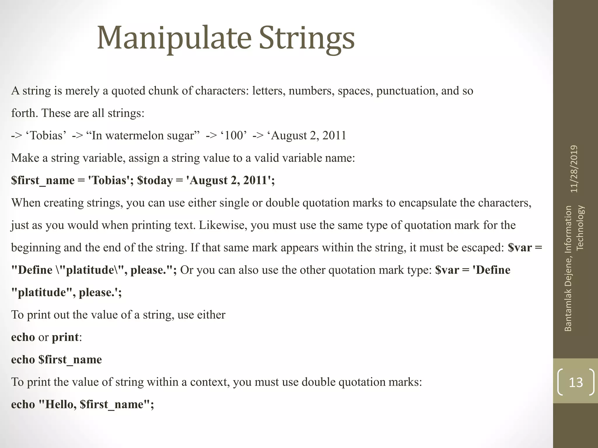 Manipulate Strings A string is merely a quoted chunk of characters: letters, numbers, spaces, punctuation, and so forth. These are all strings: -> ‘Tobias’ -> “In watermelon sugar” -> ‘100’ -> ‘August 2, 2011 Make a string variable, assign a string value to a valid variable name: $first_name = 'Tobias'; $today = 'August 2, 2011'; When creating strings, you can use either single or double quotation marks to encapsulate the characters, just as you would when printing text. Likewise, you must use the same type of quotation mark for the beginning and the end of the string. If that same mark appears within the string, it must be escaped: $var = "Define "platitude", please."; Or you can also use the other quotation mark type: $var = 'Define "platitude", please.'; To print out the value of a string, use either echo or print: echo $first_name To print the value of string within a context, you must use double quotation marks: echo "Hello, $first_name"; 11/28/2019 BantamlakDejene,Information Technology 13 