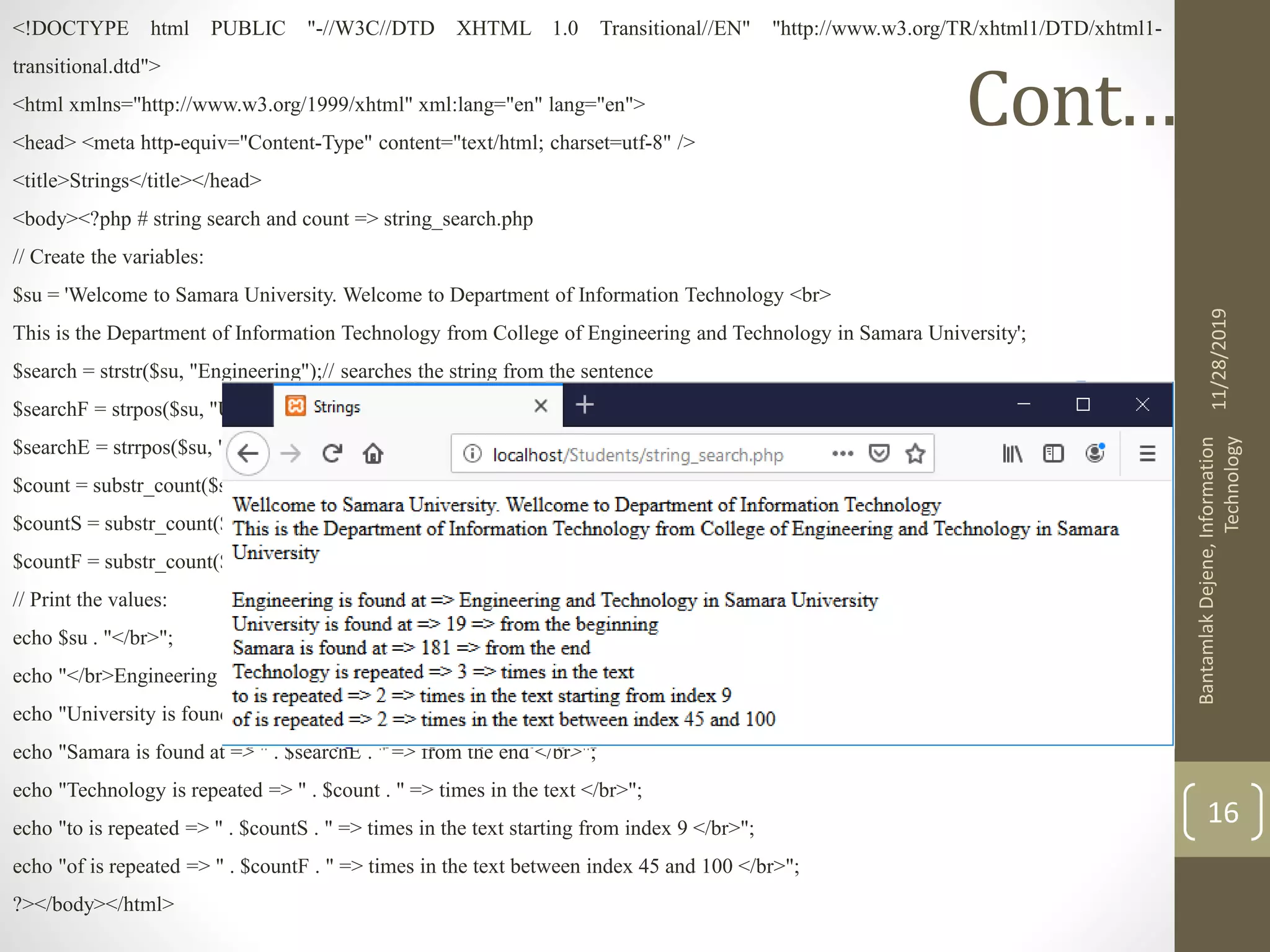 Cont.…. <!DOCTYPE html PUBLIC "-//W3C//DTD XHTML 1.0 Transitional//EN" "http://www.w3.org/TR/xhtml1/DTD/xhtml1- transitional.dtd"> <html xmlns="http://www.w3.org/1999/xhtml" xml:lang="en" lang="en"> <head> <meta http-equiv="Content-Type" content="text/html; charset=utf-8" /> <title>Strings</title></head> <body><?php # string search and count => string_search.php // Create the variables: $su = 'Welcome to Samara University. Welcome to Department of Information Technology <br> This is the Department of Information Technology from College of Engineering and Technology in Samara University'; $search = strstr($su, "Engineering");// searches the string from the sentence $searchF = strpos($su, "University");// locates the string starting from beginning $searchE = strrpos($su, "Samara");// locates the string starting from end $count = substr_count($su, "Technology");//counts the repetition of the string in the text $countS = substr_count($su, "to", 9);//counts the repetition of the string in the text starting form the given index $countF = substr_count($su, "of", 45, 100);//counts the repetition of the string in the text between the indexes // Print the values: echo $su . "</br>"; echo "</br>Engineering is found at => ". $search . "</br>"; echo "University is found at => " . $searchF . " => from the beginning </br>"; echo "Samara is found at => " . $searchE . " => from the end </br>"; echo "Technology is repeated => " . $count . " => times in the text </br>"; echo "to is repeated => " . $countS . " => times in the text starting from index 9 </br>"; echo "of is repeated => " . $countF . " => times in the text between index 45 and 100 </br>"; ?></body></html> 11/28/2019 BantamlakDejene,Information Technology 16 