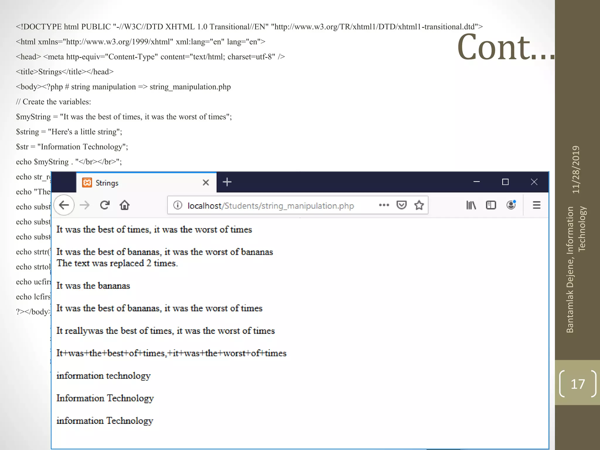 Cont.…. <!DOCTYPE html PUBLIC "-//W3C//DTD XHTML 1.0 Transitional//EN" "http://www.w3.org/TR/xhtml1/DTD/xhtml1-transitional.dtd"> <html xmlns="http://www.w3.org/1999/xhtml" xml:lang="en" lang="en"> <head> <meta http-equiv="Content-Type" content="text/html; charset=utf-8" /> <title>Strings</title></head> <body><?php # string manipulation => string_manipulation.php // Create the variables: $myString = "It was the best of times, it was the worst of times"; $string = "Here's a little string"; $str = "Information Technology"; echo $myString . "</br></br>"; echo str_replace("times", "bananas", $myString, $num ). "</br>";//replaces all and count it echo "The text was replaced $num times. </br></br>"; echo substr_replace($myString, "bananas", 11 ). "</br></br>";//replaces from the given index echo substr_replace($myString, "bananas", 19, 5). "</br></br>";//replaces from the given index to the given number of characters echo substr_replace($myString, "really", 3, 0) . "</br></br>"; echo strtr($myString, " '", "+-"). "</br></br>"; echo strtolower($str) . "</br></br>"; echo ucfirst($str) . "</br></br>"; echo lcfirst($str) . "</br></br>"; ?></body></html> 11/28/2019 BantamlakDejene,Information Technology 17 