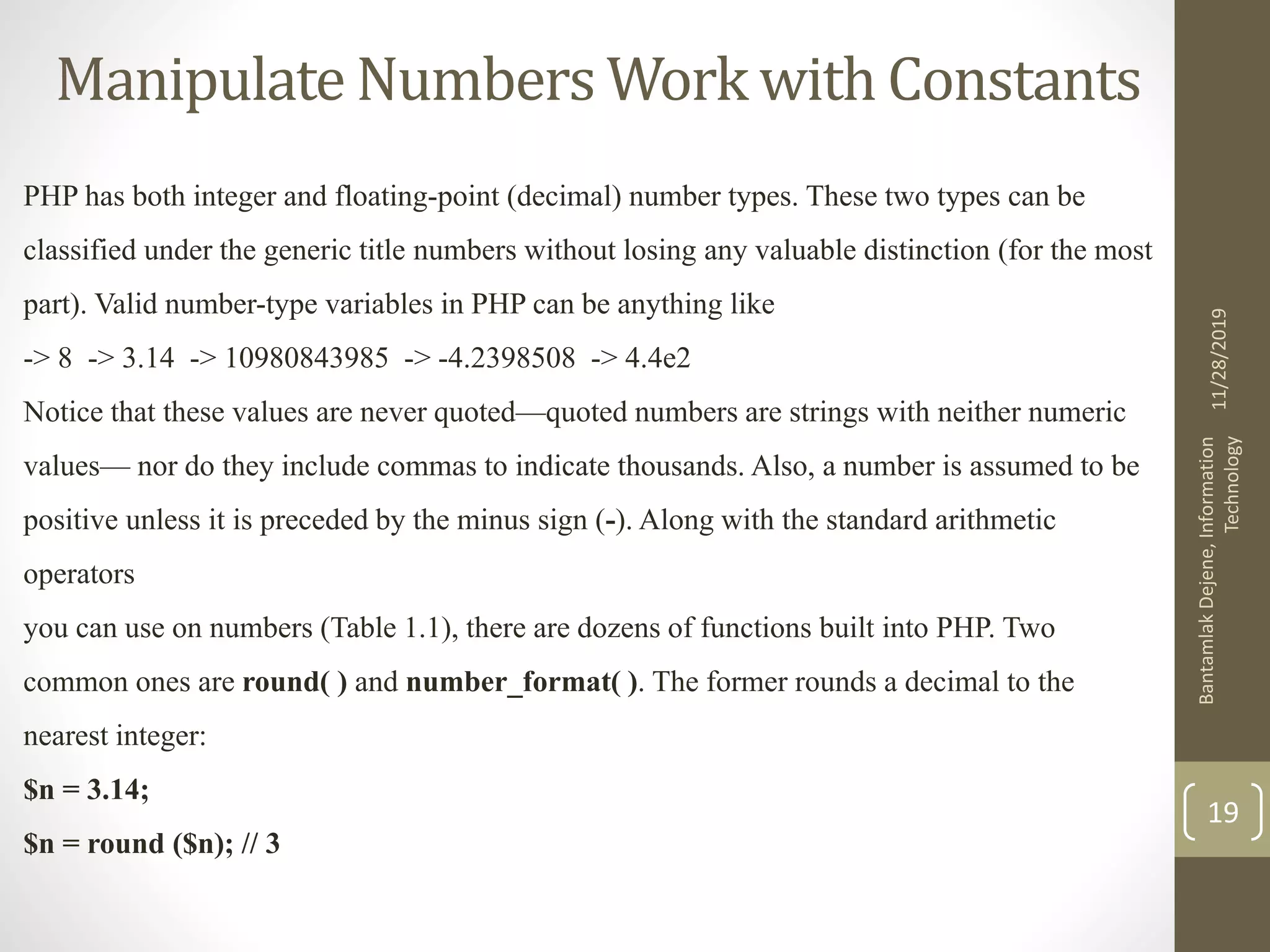 Manipulate Numbers Work with Constants PHP has both integer and floating-point (decimal) number types. These two types can be classified under the generic title numbers without losing any valuable distinction (for the most part). Valid number-type variables in PHP can be anything like -> 8 -> 3.14 -> 10980843985 -> -4.2398508 -> 4.4e2 Notice that these values are never quoted—quoted numbers are strings with neither numeric values— nor do they include commas to indicate thousands. Also, a number is assumed to be positive unless it is preceded by the minus sign (-). Along with the standard arithmetic operators you can use on numbers (Table 1.1), there are dozens of functions built into PHP. Two common ones are round( ) and number_format( ). The former rounds a decimal to the nearest integer: $n = 3.14; $n = round ($n); // 3 11/28/2019 BantamlakDejene,Information Technology 19 