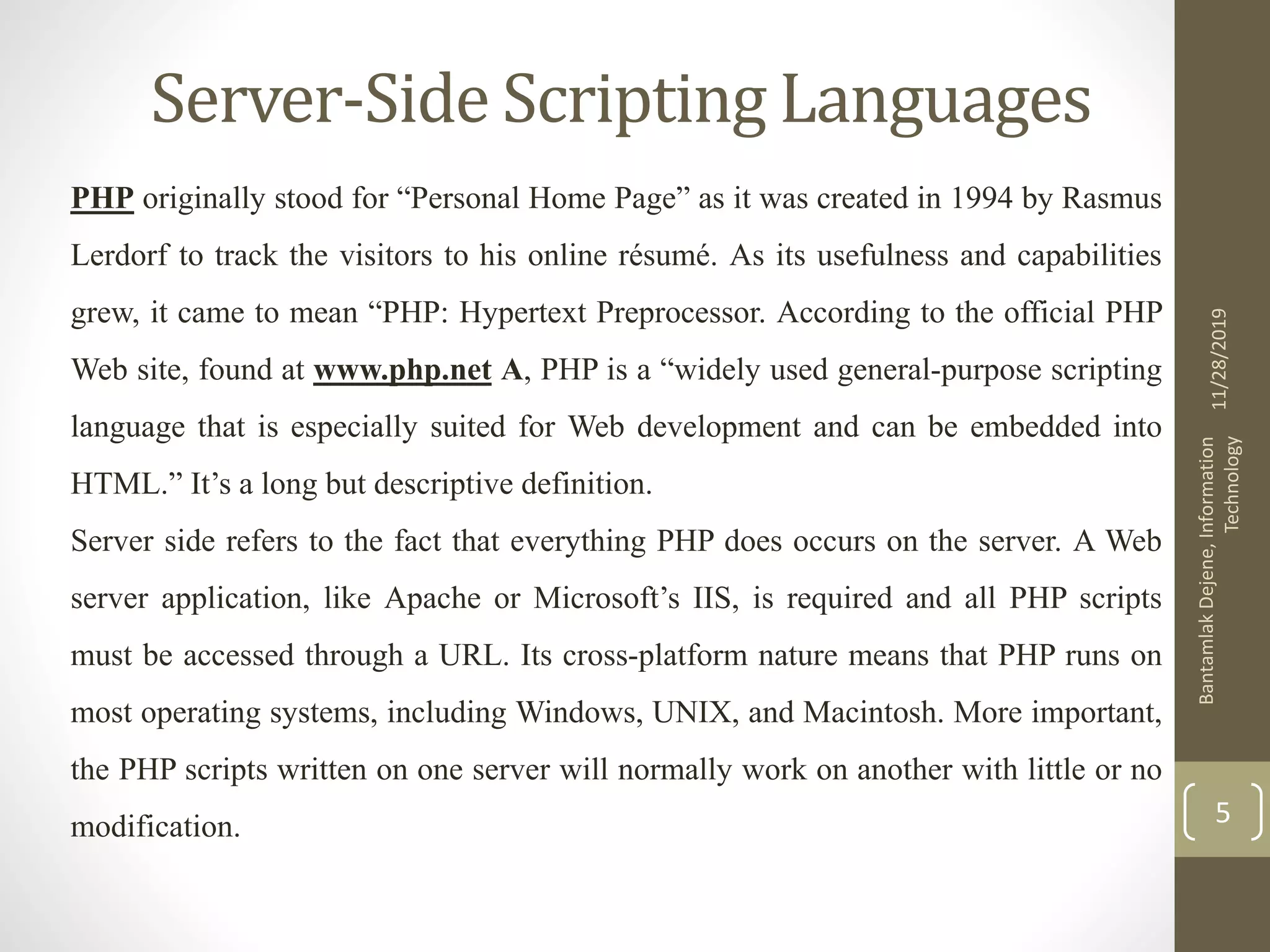 Server-Side Scripting Languages PHP originally stood for “Personal Home Page” as it was created in 1994 by Rasmus Lerdorf to track the visitors to his online résumé. As its usefulness and capabilities grew, it came to mean “PHP: Hypertext Preprocessor. According to the official PHP Web site, found at www.php.net A, PHP is a “widely used general-purpose scripting language that is especially suited for Web development and can be embedded into HTML.” It’s a long but descriptive definition. Server side refers to the fact that everything PHP does occurs on the server. A Web server application, like Apache or Microsoft’s IIS, is required and all PHP scripts must be accessed through a URL. Its cross-platform nature means that PHP runs on most operating systems, including Windows, UNIX, and Macintosh. More important, the PHP scripts written on one server will normally work on another with little or no modification. 11/28/2019 BantamlakDejene,Information Technology 5 