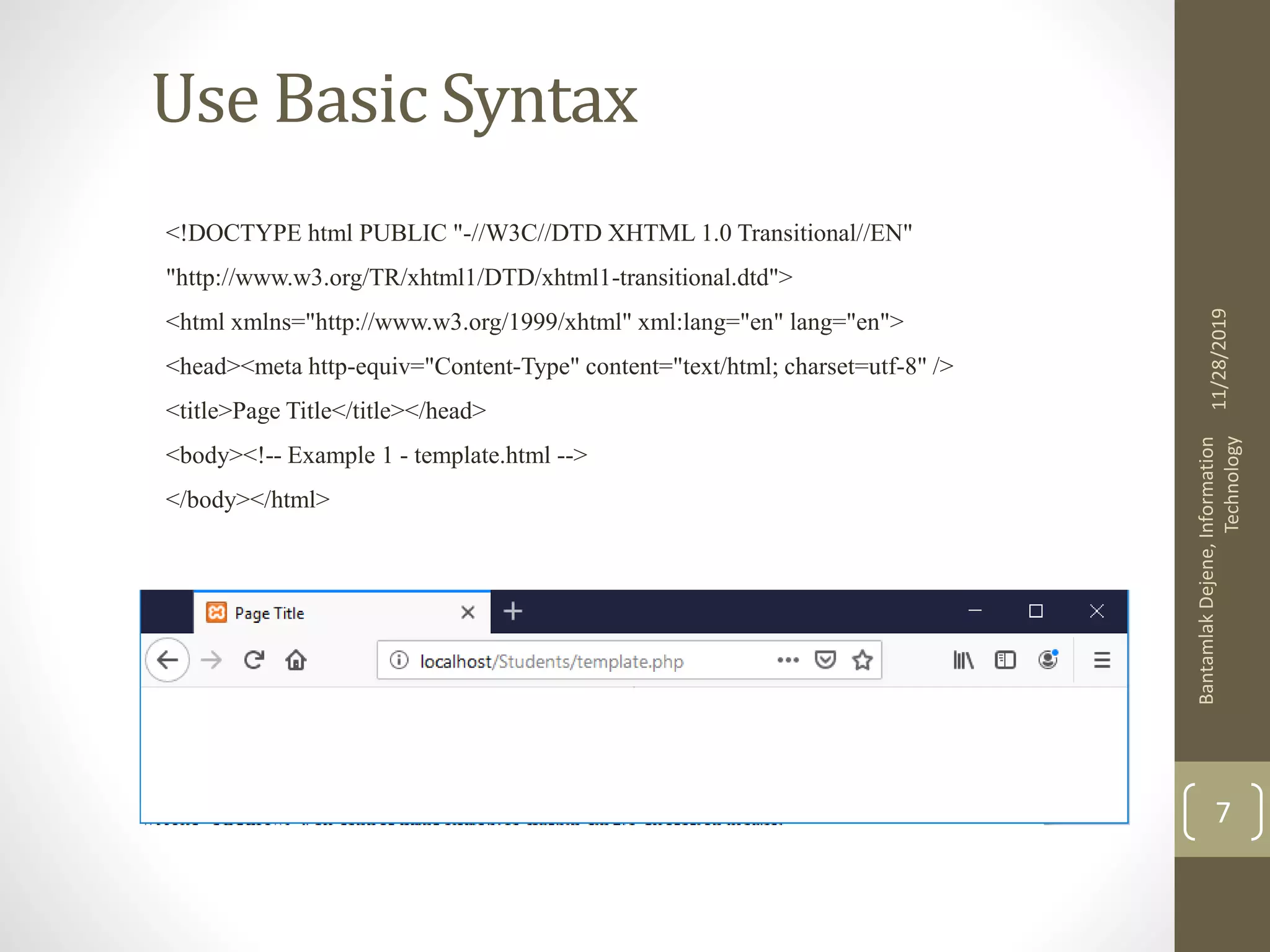 Use Basic Syntax <!DOCTYPE html PUBLIC "-//W3C//DTD XHTML 1.0 Transitional//EN" "http://www.w3.org/TR/xhtml1/DTD/xhtml1-transitional.dtd"> <html xmlns="http://www.w3.org/1999/xhtml" xml:lang="en" lang="en"> <head><meta http-equiv="Content-Type" content="text/html; charset=utf-8" /> <title>Page Title</title></head> <body><!-- Example 1 - template.html --> </body></html> 11/28/2019 BantamlakDejene,Information Technology 7 