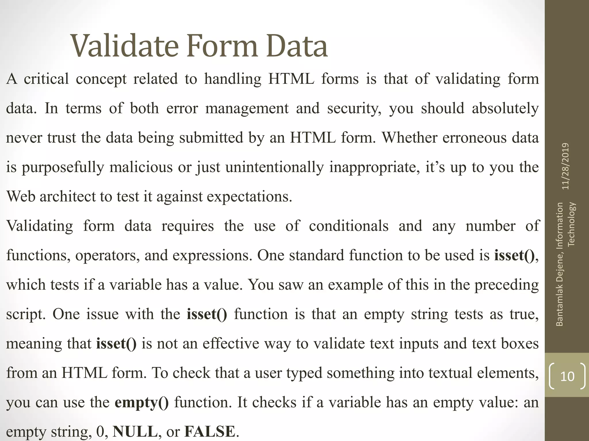 Validate Form Data A critical concept related to handling HTML forms is that of validating form data. In terms of both error management and security, you should absolutely never trust the data being submitted by an HTML form. Whether erroneous data is purposefully malicious or just unintentionally inappropriate, it’s up to you the Web architect to test it against expectations. Validating form data requires the use of conditionals and any number of functions, operators, and expressions. One standard function to be used is isset(), which tests if a variable has a value. You saw an example of this in the preceding script. One issue with the isset() function is that an empty string tests as true, meaning that isset() is not an effective way to validate text inputs and text boxes from an HTML form. To check that a user typed something into textual elements, you can use the empty() function. It checks if a variable has an empty value: an empty string, 0, NULL, or FALSE. 11/28/2019 BantamlakDejene,Information Technology 10 