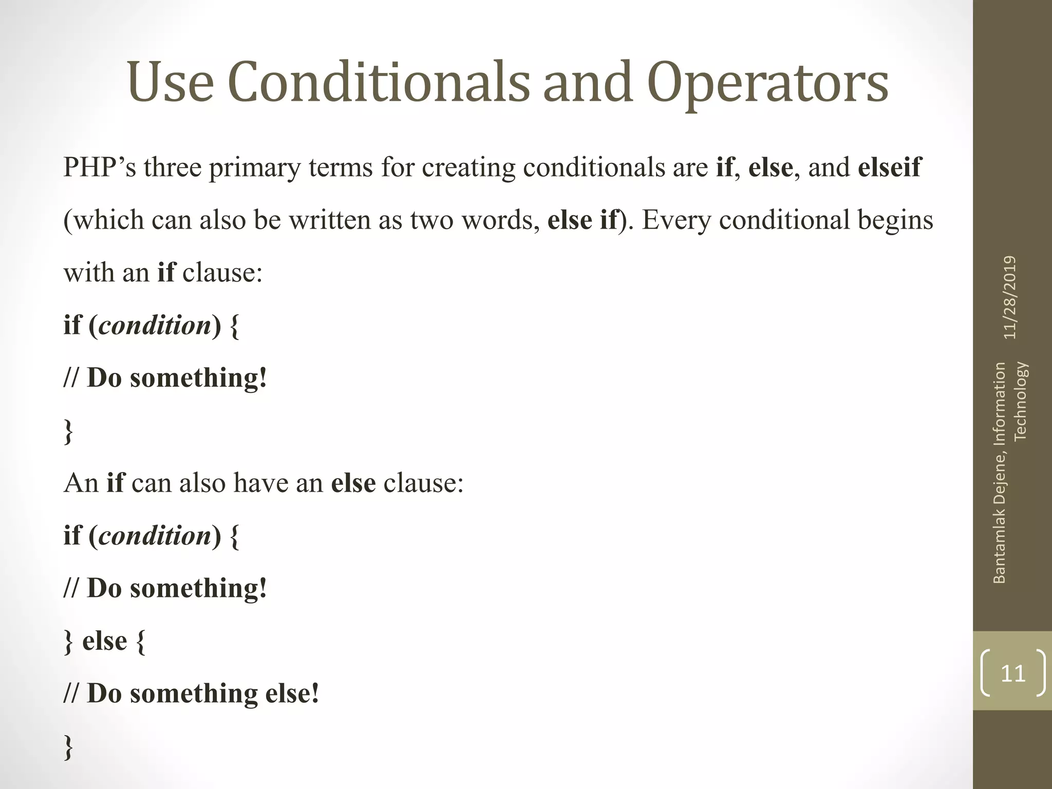 Use Conditionals and Operators PHP’s three primary terms for creating conditionals are if, else, and elseif (which can also be written as two words, else if). Every conditional begins with an if clause: if (condition) { // Do something! } An if can also have an else clause: if (condition) { // Do something! } else { // Do something else! } 11/28/2019 BantamlakDejene,Information Technology 11 