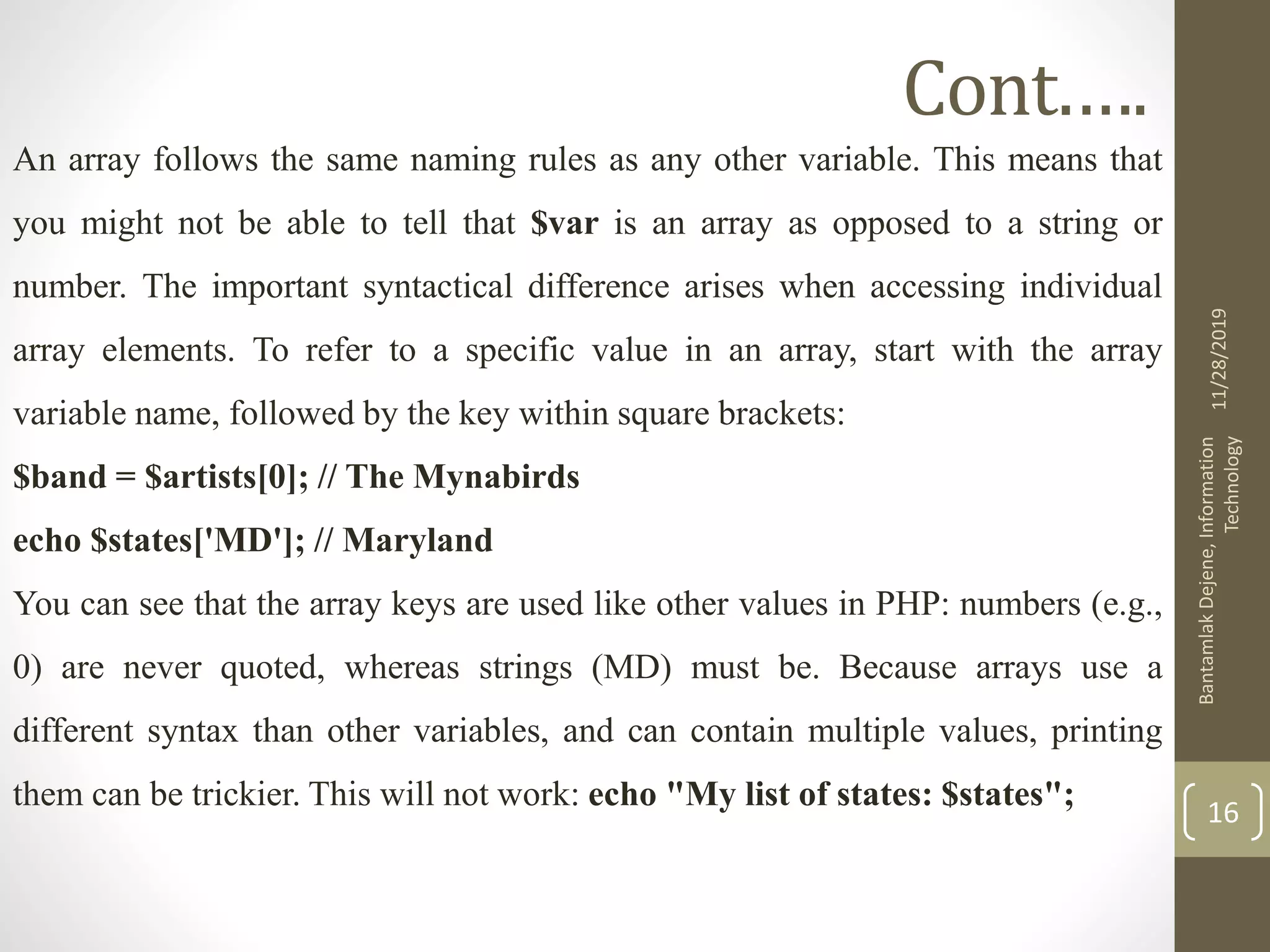 Cont.…. An array follows the same naming rules as any other variable. This means that you might not be able to tell that $var is an array as opposed to a string or number. The important syntactical difference arises when accessing individual array elements. To refer to a specific value in an array, start with the array variable name, followed by the key within square brackets: $band = $artists[0]; // The Mynabirds echo $states['MD']; // Maryland You can see that the array keys are used like other values in PHP: numbers (e.g., 0) are never quoted, whereas strings (MD) must be. Because arrays use a different syntax than other variables, and can contain multiple values, printing them can be trickier. This will not work: echo "My list of states: $states"; 11/28/2019 BantamlakDejene,Information Technology 16 