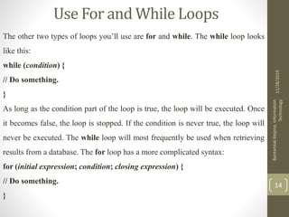 Use For and While Loops
The other two types of loops you’ll use are for and while. The while loop looks
like this:
while (condition) {
// Do something.
}
As long as the condition part of the loop is true, the loop will be executed. Once
it becomes false, the loop is stopped. If the condition is never true, the loop will
never be executed. The while loop will most frequently be used when retrieving
results from a database. The for loop has a more complicated syntax:
for (initial expression; condition; closing expression) {
// Do something.
}
11/28/2019
BantamlakDejene,Information
Technology
14
 