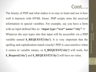 Cont.….
The beauty of PHP and what makes it so easy to learn and use is how
well it interacts with HTML forms. PHP scripts store the received
information in special variables. For example, say you have a form
with an input defined like so: <input type="text" name="city" />
Whatever the user types into that input will be accessible via a PHP
variable named $_REQUEST['city']. It is very important that the
spelling and capitalization match exactly! PHP is case-sensitive when
it comes to variable names, so $_REQUEST['city'] will work, but
$_Request['city'] and $_REQUEST['City'] will have no value.
11/28/2019
BantamlakDejene,Information
Technology
5
 