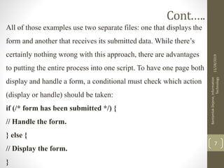 Cont.….
All of those examples use two separate files: one that displays the
form and another that receives its submitted data. While there’s
certainly nothing wrong with this approach, there are advantages
to putting the entire process into one script. To have one page both
display and handle a form, a conditional must check which action
(display or handle) should be taken:
if (/* form has been submitted */) {
// Handle the form.
} else {
// Display the form.
}
11/28/2019
BantamlakDejene,Information
Technology
7
 