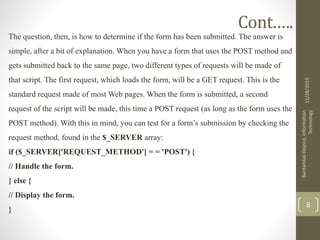 Cont.….
The question, then, is how to determine if the form has been submitted. The answer is
simple, after a bit of explanation. When you have a form that uses the POST method and
gets submitted back to the same page, two different types of requests will be made of
that script. The first request, which loads the form, will be a GET request. This is the
standard request made of most Web pages. When the form is submitted, a second
request of the script will be made, this time a POST request (as long as the form uses the
POST method). With this in mind, you can test for a form’s submission by checking the
request method, found in the $_SERVER array:
if ($_SERVER['REQUEST_METHOD'] = = 'POST') {
// Handle the form.
} else {
// Display the form.
}
11/28/2019
BantamlakDejene,Information
Technology
8
 