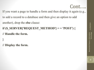 Cont.….
If you want a page to handle a form and then display it again (e.g.,
to add a record to a database and then give an option to add
another), drop the else clause:
if ($_SERVER['REQUEST_METHOD'] = = 'POST') {
// Handle the form.
}
// Display the form.
11/28/2019
BantamlakDejene,Information
Technology
9
 