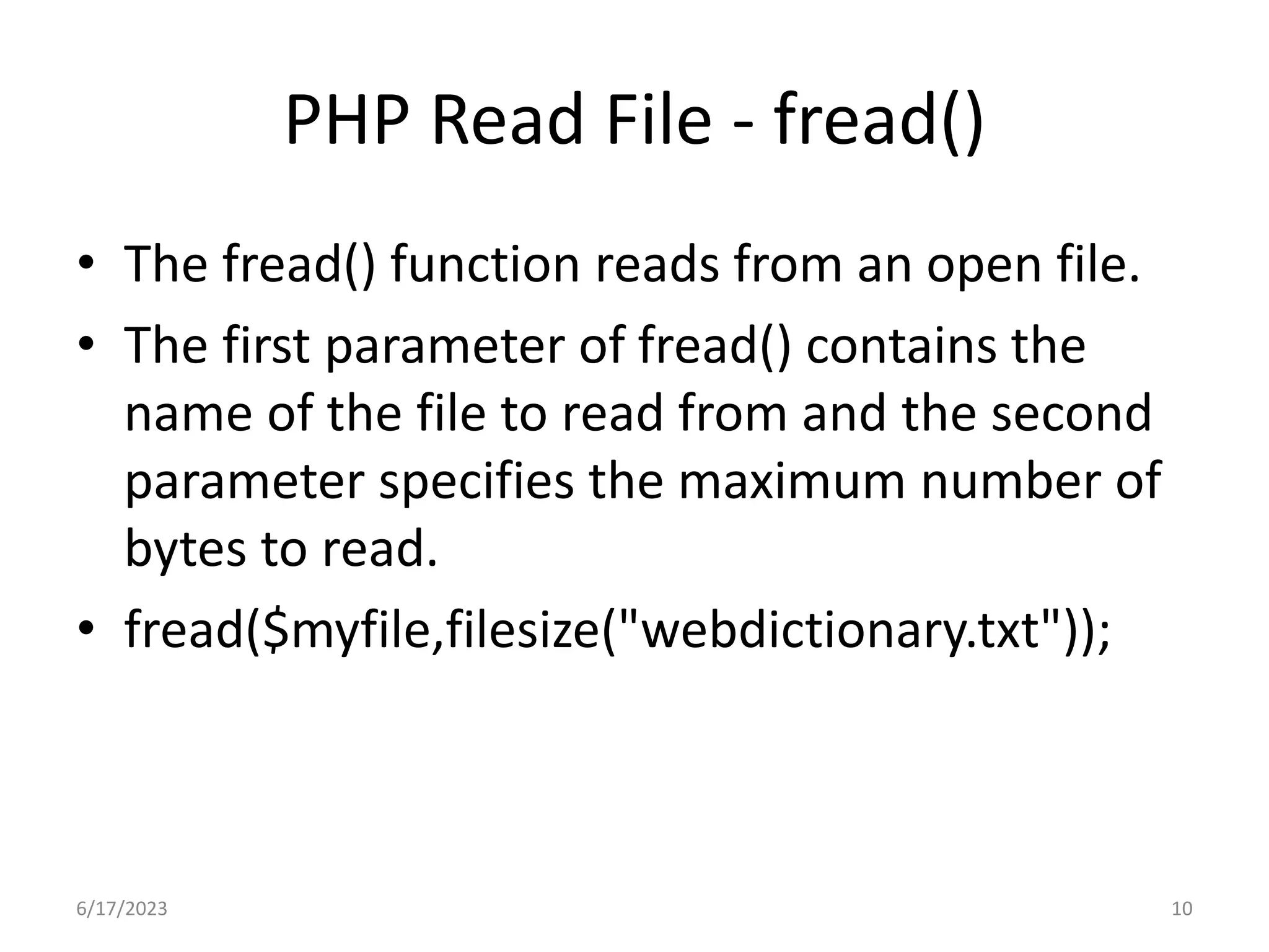 PHP Read File - fread() • The fread() function reads from an open file. • The first parameter of fread() contains the name of the file to read from and the second parameter specifies the maximum number of bytes to read. • fread($myfile,filesize("webdictionary.txt")); 6/17/2023 10 