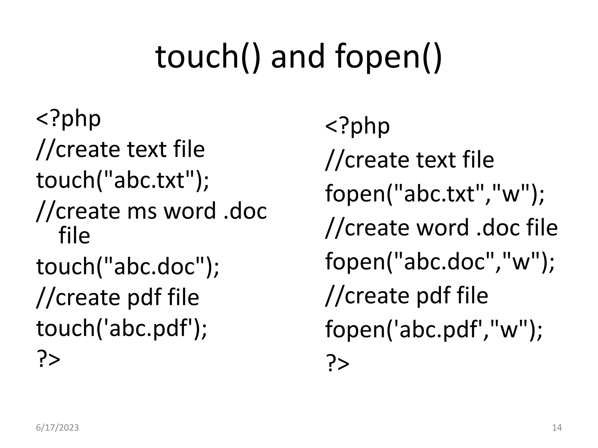 touch() and fopen() <?php //create text file touch("abc.txt"); //create ms word .doc file touch("abc.doc"); //create pdf file touch('abc.pdf'); ?> <?php //create text file fopen("abc.txt","w"); //create word .doc file fopen("abc.doc","w"); //create pdf file fopen('abc.pdf',"w"); ?> 6/17/2023 14 