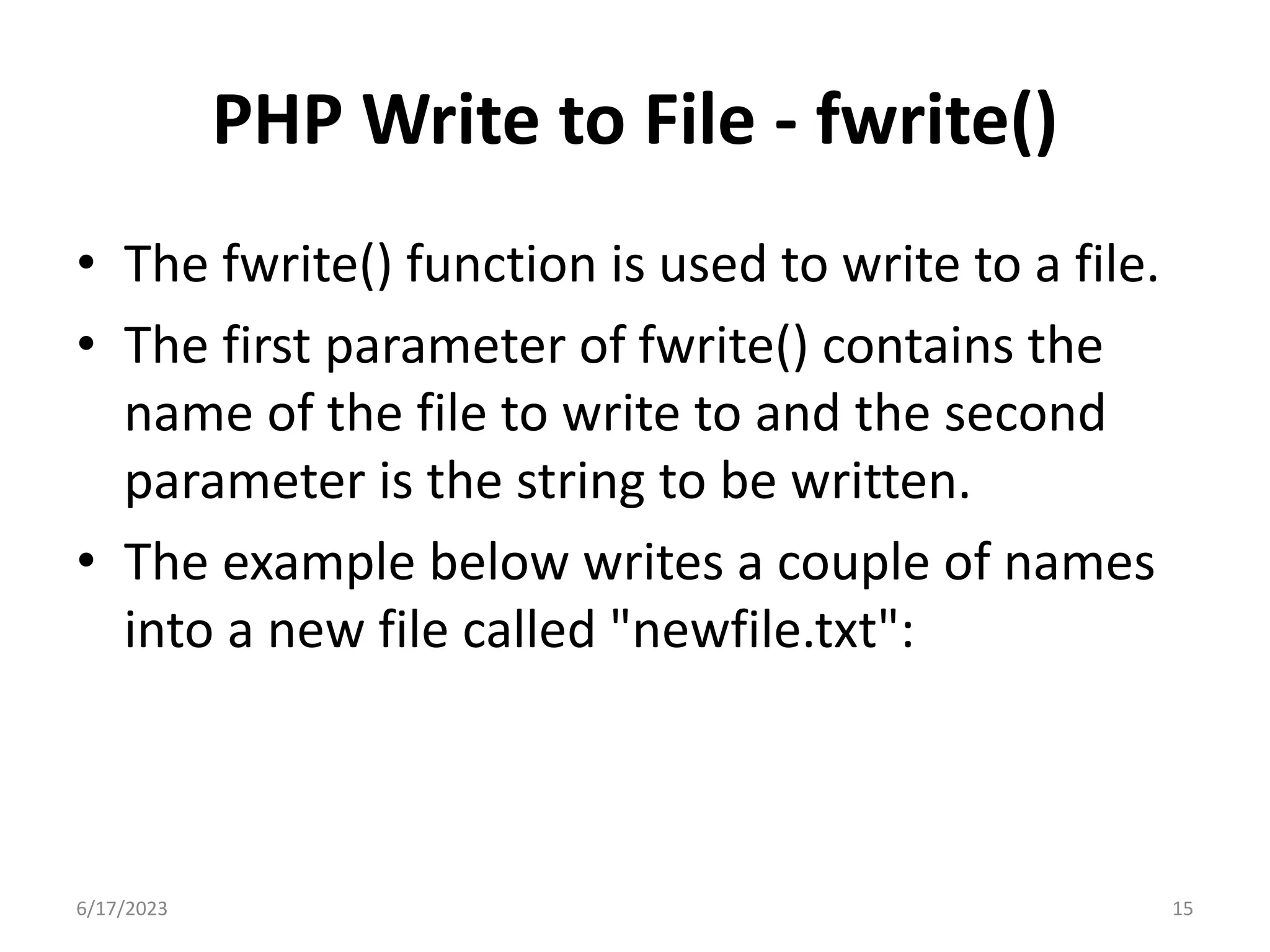 PHP Write to File - fwrite() • The fwrite() function is used to write to a file. • The first parameter of fwrite() contains the name of the file to write to and the second parameter is the string to be written. • The example below writes a couple of names into a new file called "newfile.txt": 6/17/2023 15 