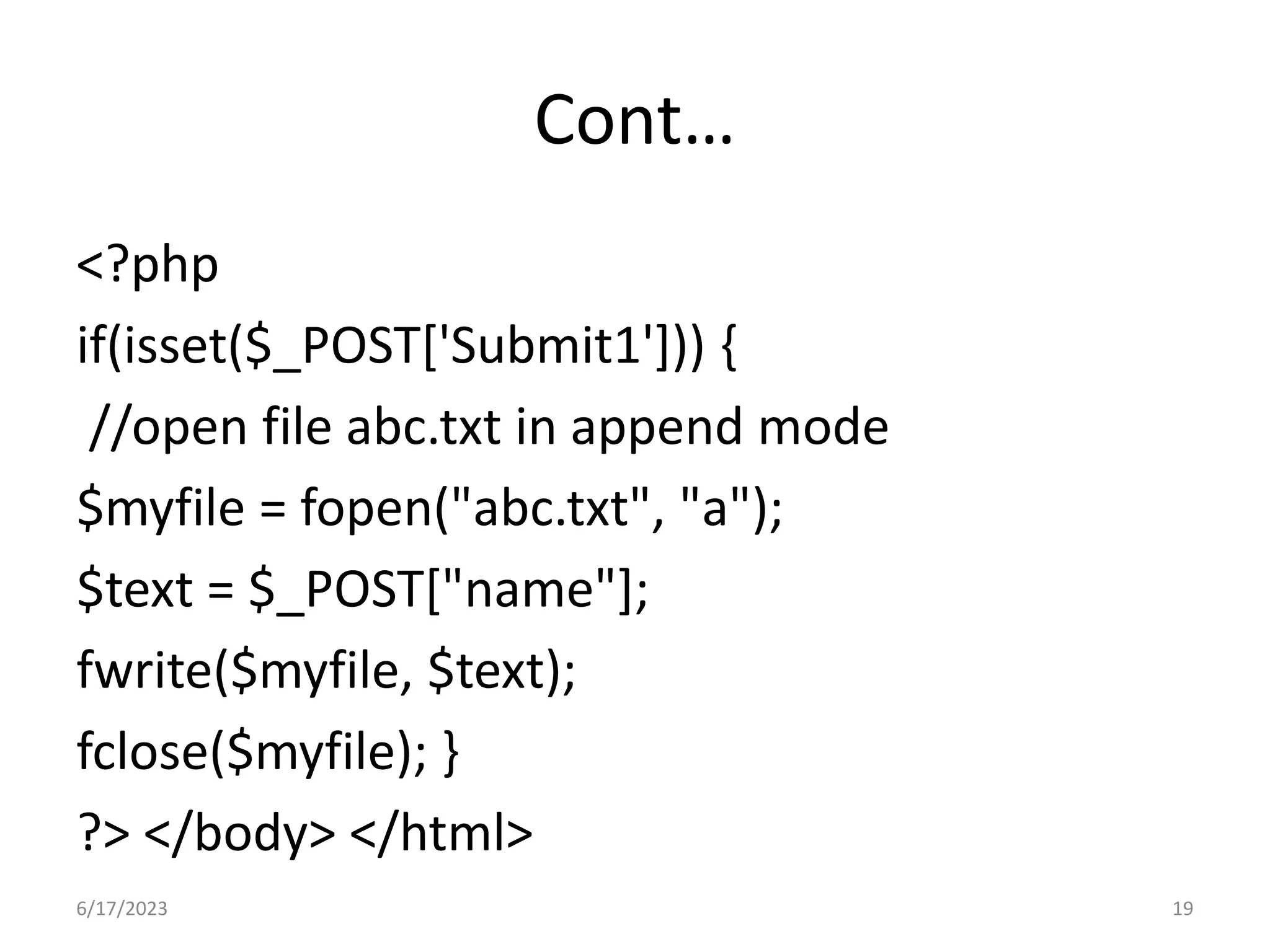 Cont… <?php if(isset($_POST['Submit1'])) { //open file abc.txt in append mode $myfile = fopen("abc.txt", "a"); $text = $_POST["name"]; fwrite($myfile, $text); fclose($myfile); } ?> </body> </html> 6/17/2023 19 
