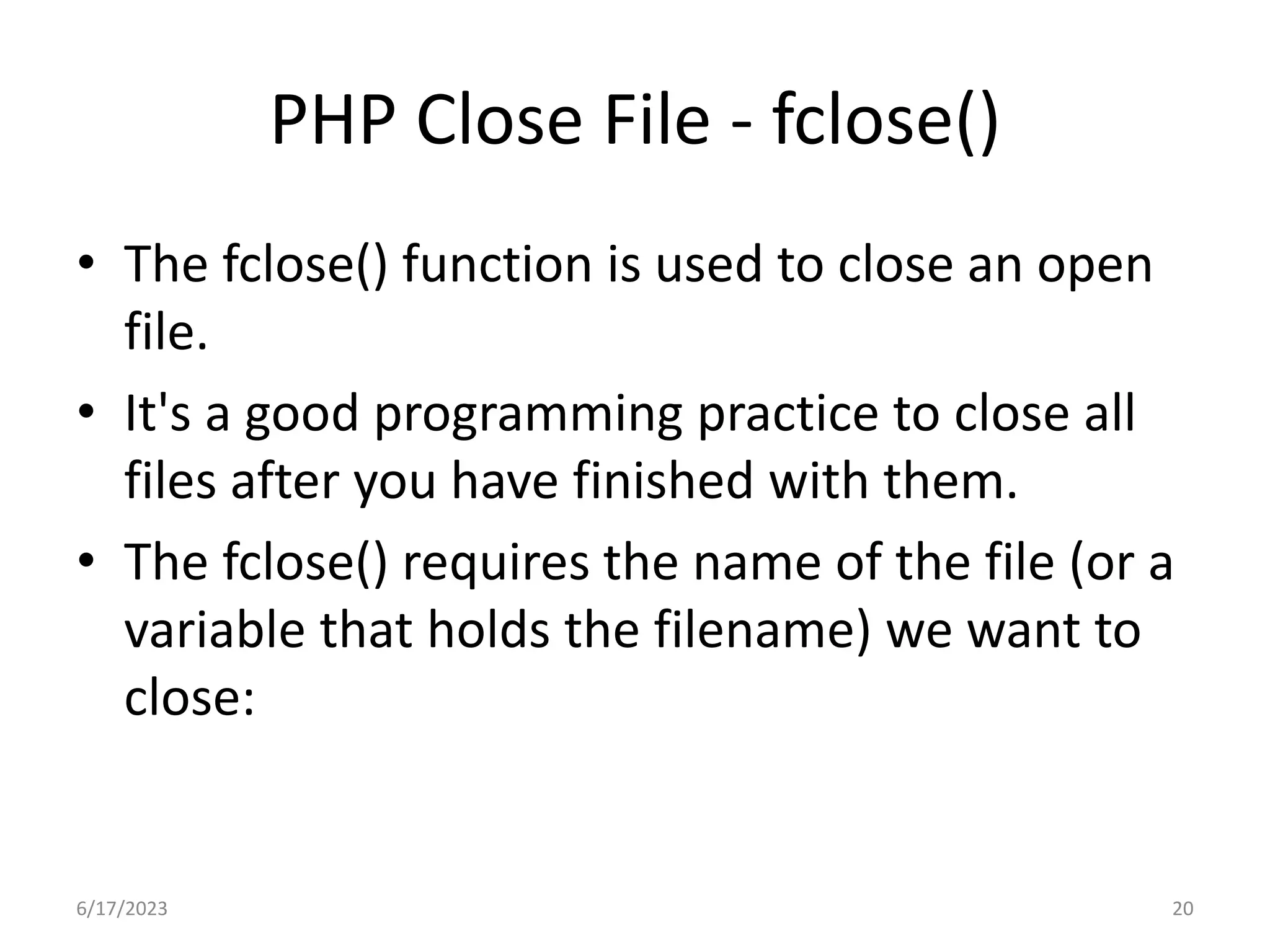 PHP Close File - fclose() • The fclose() function is used to close an open file. • It's a good programming practice to close all files after you have finished with them. • The fclose() requires the name of the file (or a variable that holds the filename) we want to close: 6/17/2023 20 