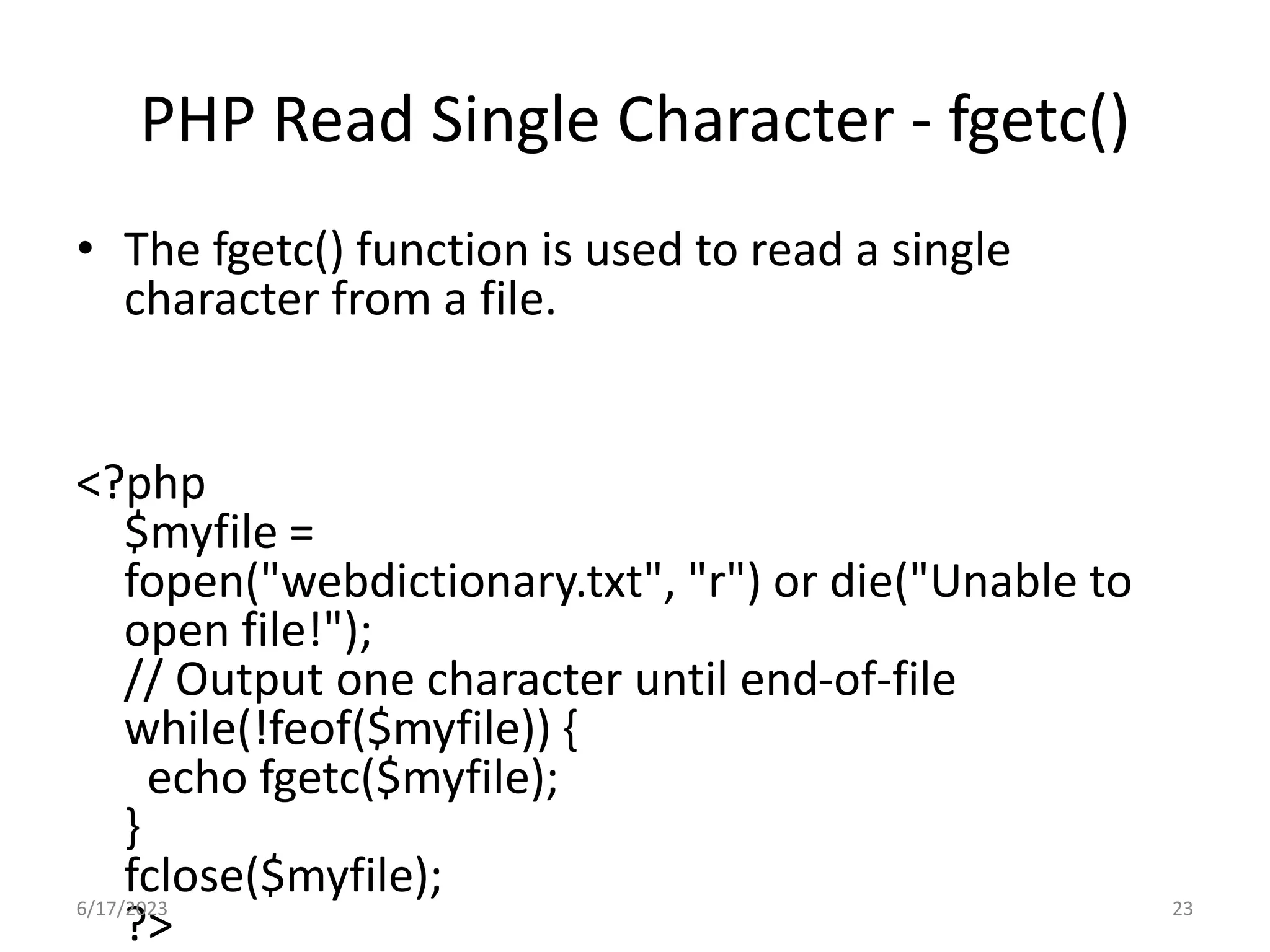 PHP Read Single Character - fgetc() • The fgetc() function is used to read a single character from a file. <?php $myfile = fopen("webdictionary.txt", "r") or die("Unable to open file!"); // Output one character until end-of-file while(!feof($myfile)) { echo fgetc($myfile); } fclose($myfile); ?> 6/17/2023 23 