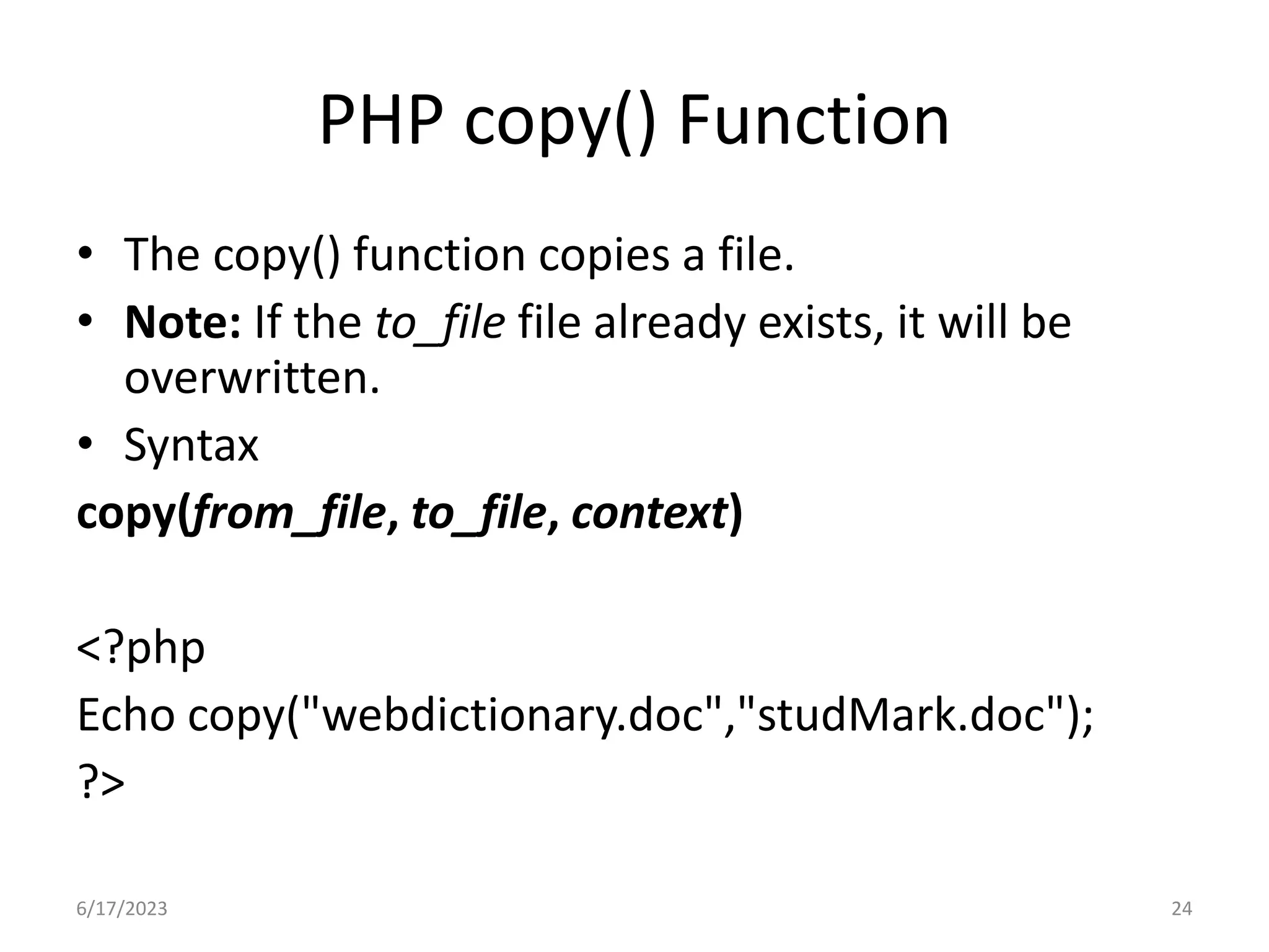PHP copy() Function • The copy() function copies a file. • Note: If the to_file file already exists, it will be overwritten. • Syntax copy(from_file, to_file, context) <?php Echo copy("webdictionary.doc","studMark.doc"); ?> 6/17/2023 24 