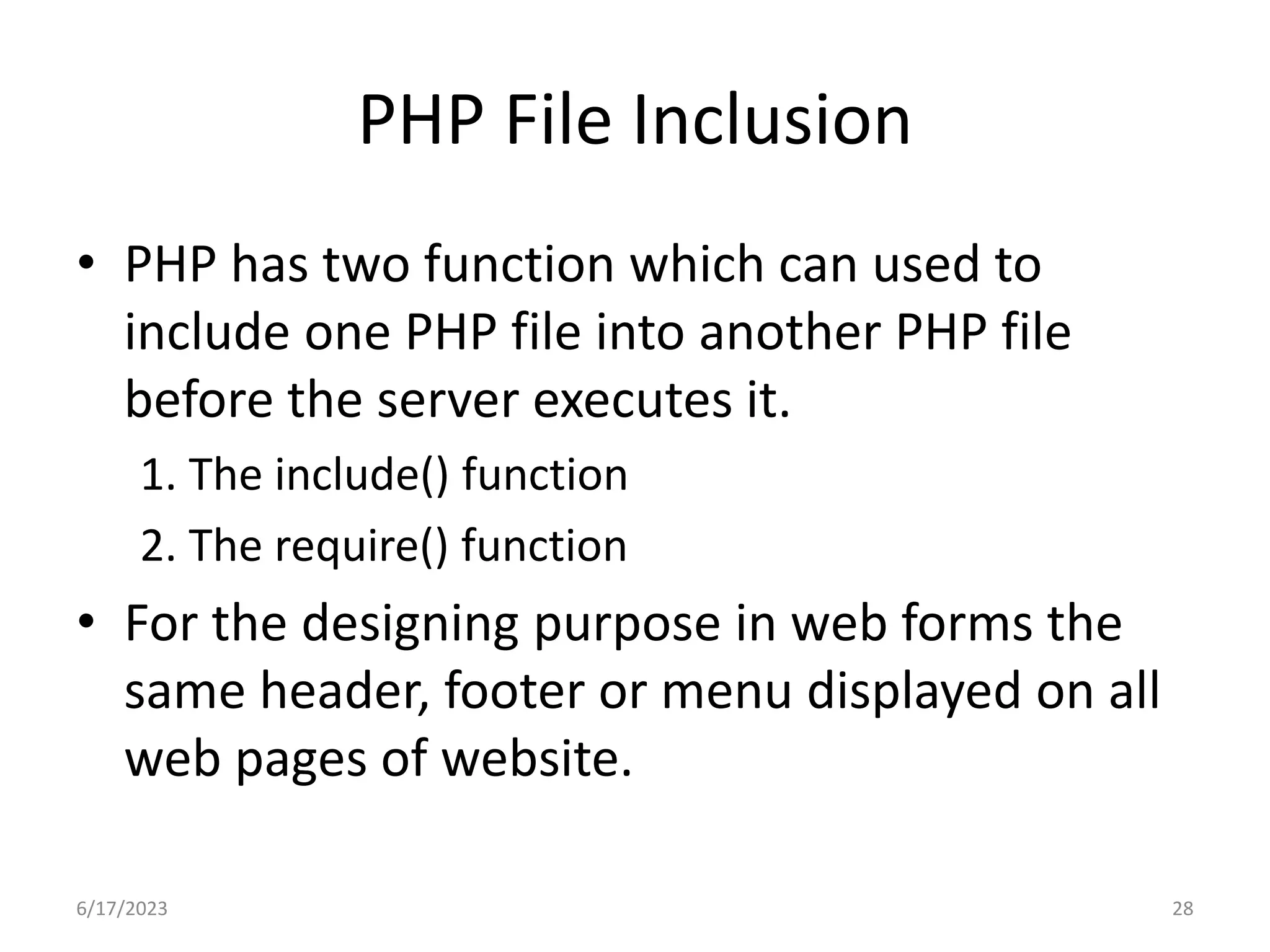 PHP File Inclusion • PHP has two function which can used to include one PHP file into another PHP file before the server executes it. 1. The include() function 2. The require() function • For the designing purpose in web forms the same header, footer or menu displayed on all web pages of website. 6/17/2023 28 
