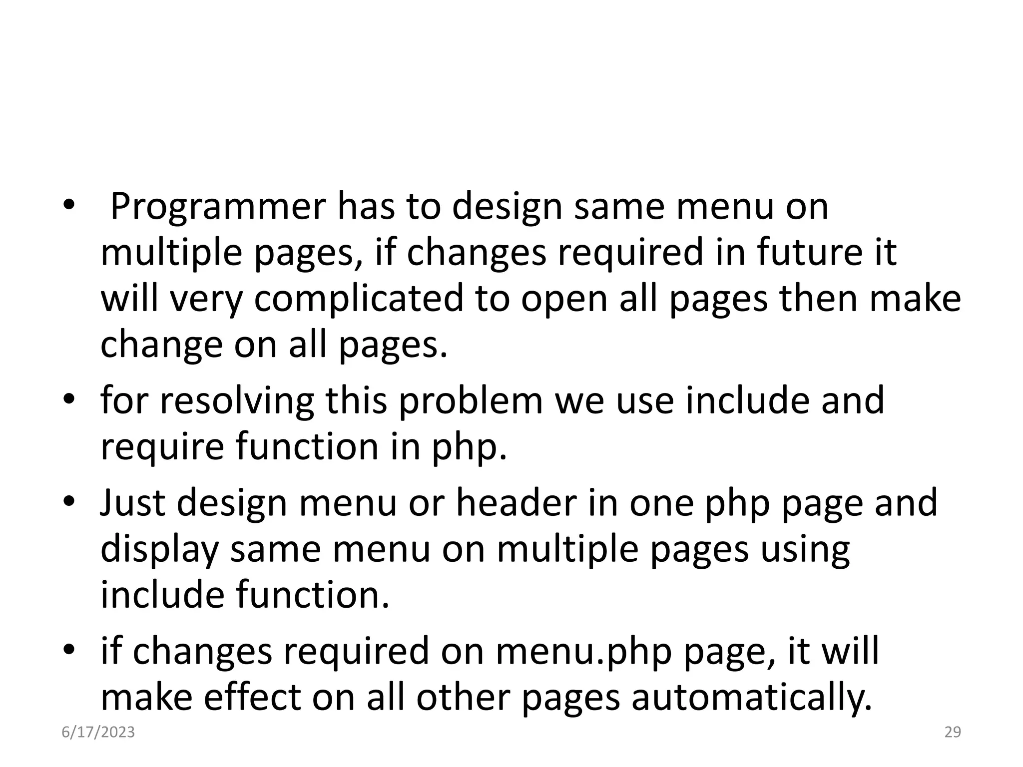 • Programmer has to design same menu on multiple pages, if changes required in future it will very complicated to open all pages then make change on all pages. • for resolving this problem we use include and require function in php. • Just design menu or header in one php page and display same menu on multiple pages using include function. • if changes required on menu.php page, it will make effect on all other pages automatically. 6/17/2023 29 