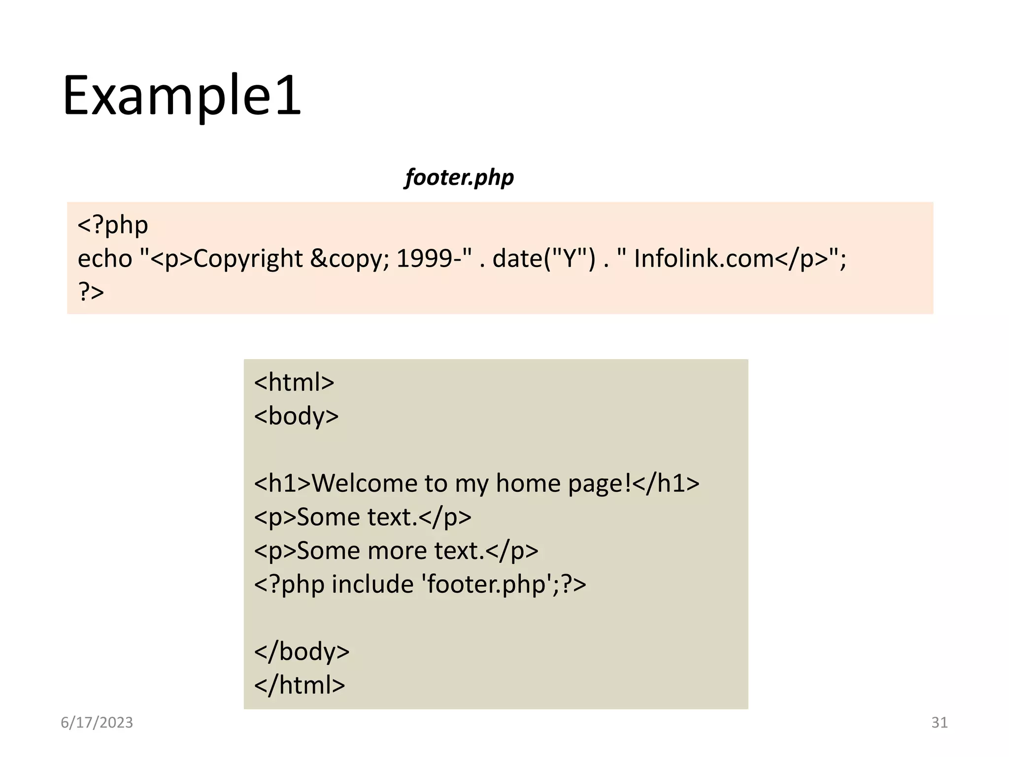 Example1 <html> <body> <h1>Welcome to my home page!</h1> <p>Some text.</p> <p>Some more text.</p> <?php include 'footer.php';?> </body> </html> <?php echo "<p>Copyright &copy; 1999-" . date("Y") . " Infolink.com</p>"; ?> footer.php 6/17/2023 31 
