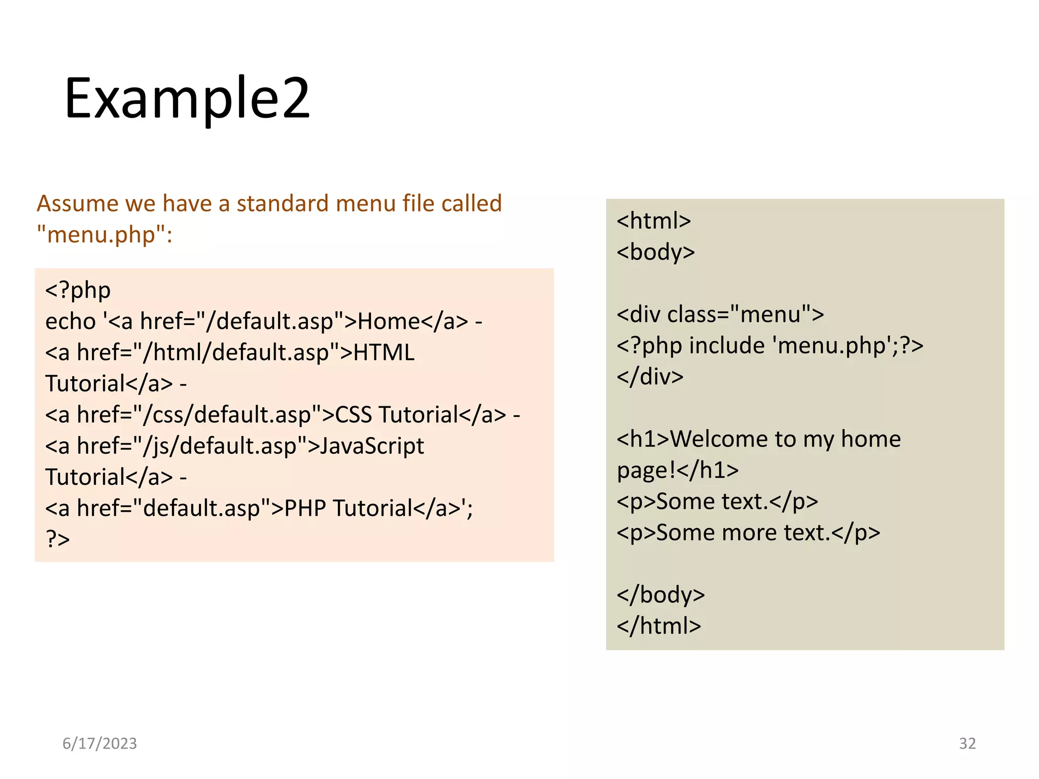 Example2 <?php echo '<a href="/default.asp">Home</a> - <a href="/html/default.asp">HTML Tutorial</a> - <a href="/css/default.asp">CSS Tutorial</a> - <a href="/js/default.asp">JavaScript Tutorial</a> - <a href="default.asp">PHP Tutorial</a>'; ?> <html> <body> <div class="menu"> <?php include 'menu.php';?> </div> <h1>Welcome to my home page!</h1> <p>Some text.</p> <p>Some more text.</p> </body> </html> Assume we have a standard menu file called "menu.php": 6/17/2023 32 