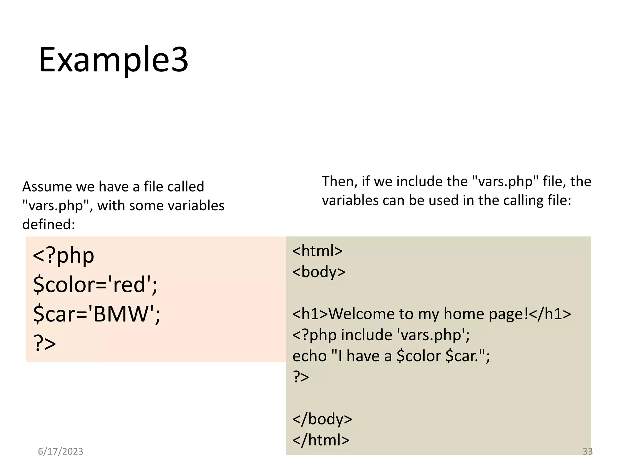 Example3 <?php $color='red'; $car='BMW'; ?> <html> <body> <h1>Welcome to my home page!</h1> <?php include 'vars.php'; echo "I have a $color $car."; ?> </body> </html> Assume we have a file called "vars.php", with some variables defined: Then, if we include the "vars.php" file, the variables can be used in the calling file: 6/17/2023 33 