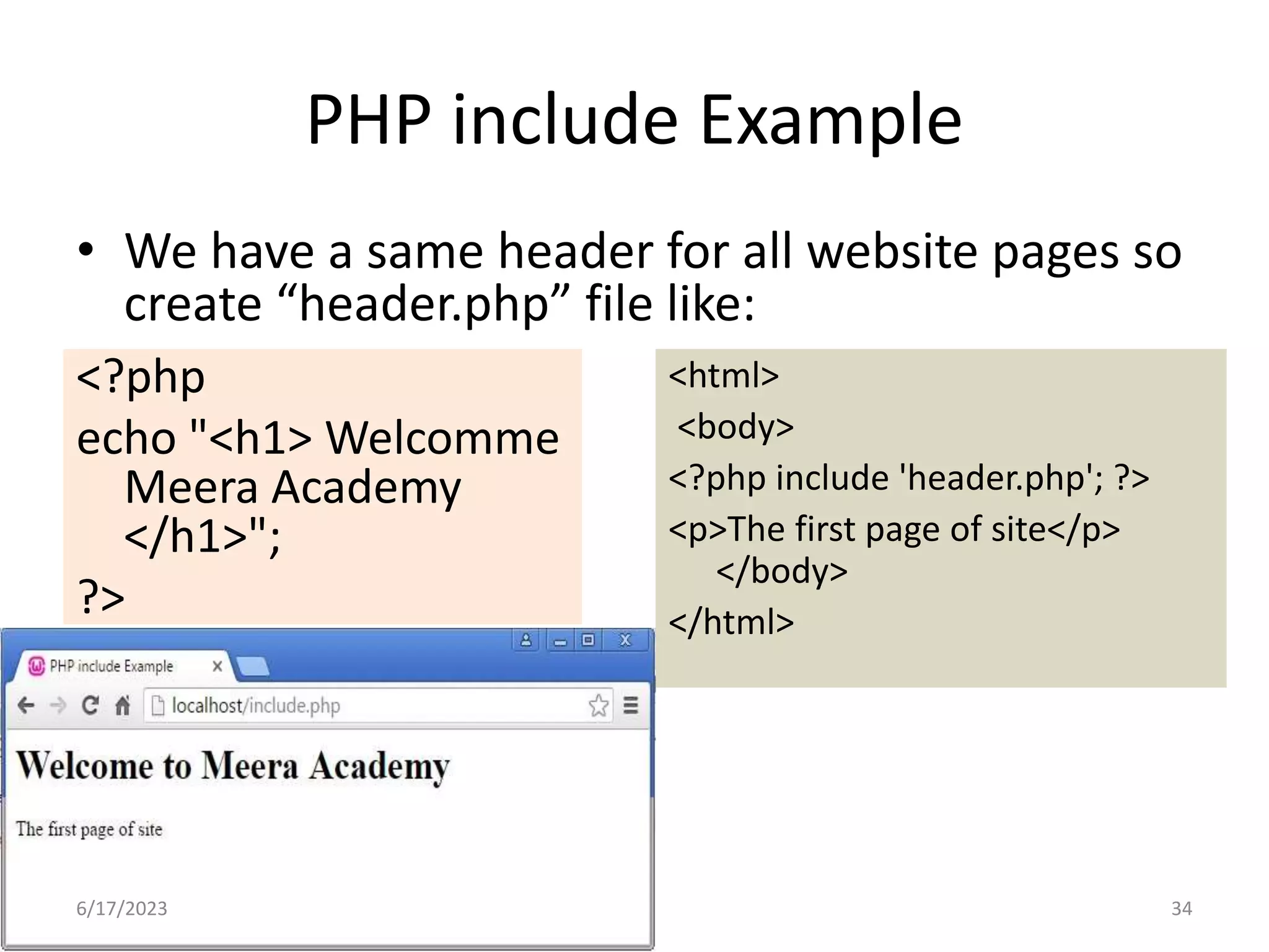 PHP include Example • We have a same header for all website pages so create “header.php” file like: <?php echo "<h1> Welcomme Meera Academy </h1>"; ?> <html> <body> <?php include 'header.php'; ?> <p>The first page of site</p> </body> </html> 6/17/2023 34 
