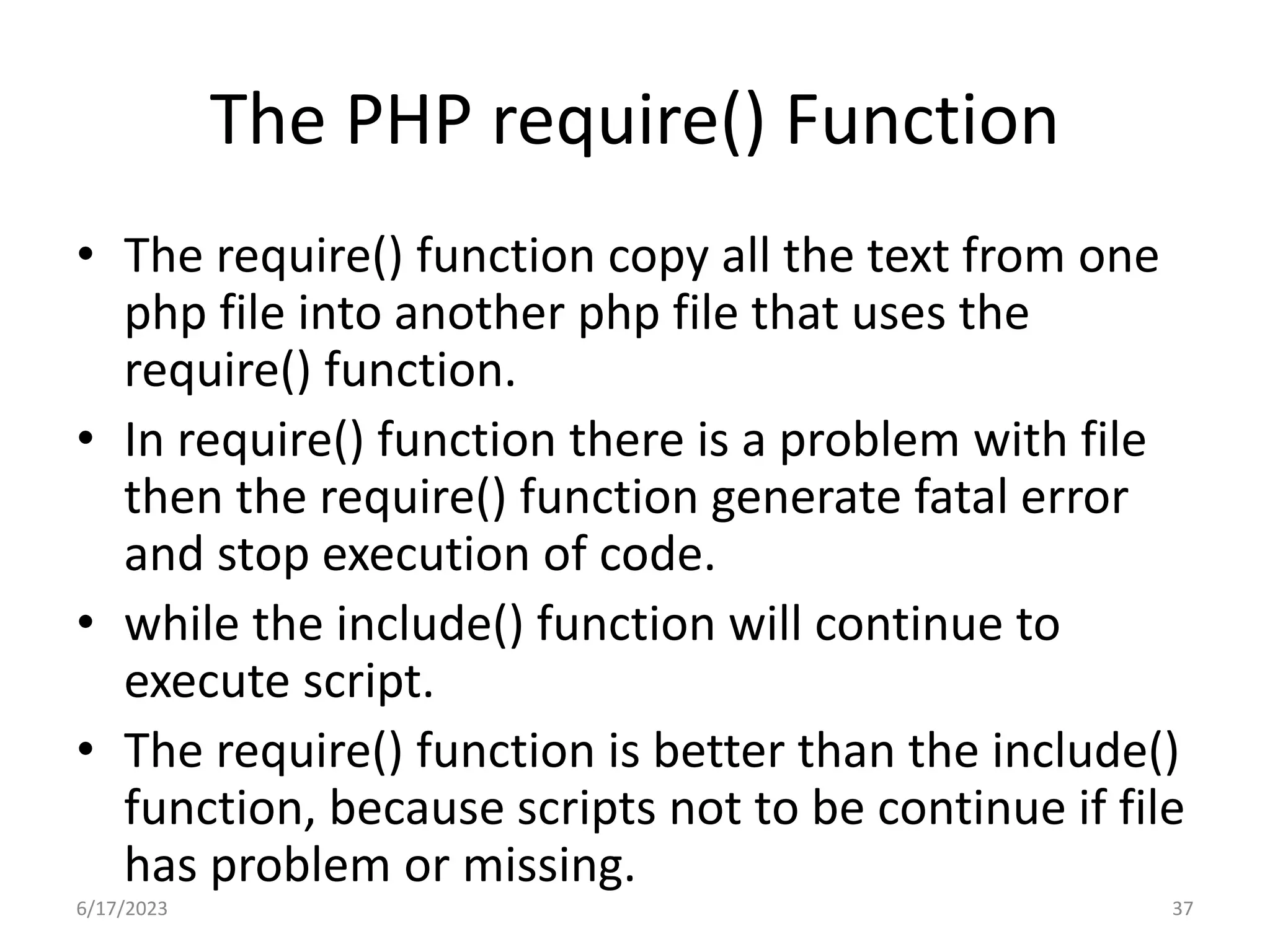 The PHP require() Function • The require() function copy all the text from one php file into another php file that uses the require() function. • In require() function there is a problem with file then the require() function generate fatal error and stop execution of code. • while the include() function will continue to execute script. • The require() function is better than the include() function, because scripts not to be continue if file has problem or missing. 6/17/2023 37 