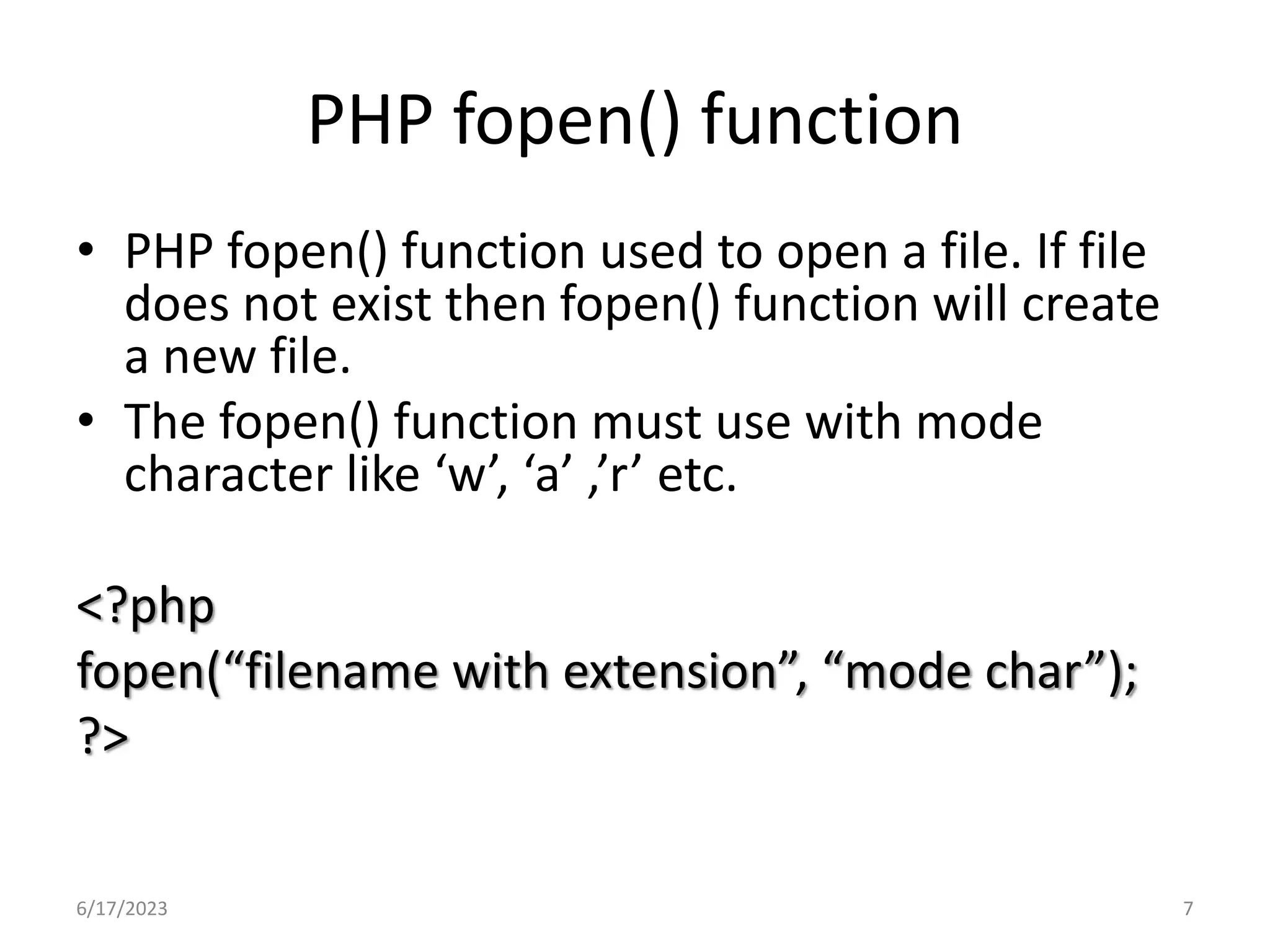 PHP fopen() function • PHP fopen() function used to open a file. If file does not exist then fopen() function will create a new file. • The fopen() function must use with mode character like ‘w’, ‘a’ ,’r’ etc. <?php fopen(“filename with extension”, “mode char”); ?> 6/17/2023 7 