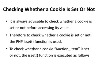 Checking Whether a Cookie Is Set Or Not
• It is always advisable to check whether a cookie is
set or not before accessing its value.
• Therefore to check whether a cookie is set or not,
the PHP isset() function is used.
• To check whether a cookie “Auction_Item” is set
or not, the isset() function is executed as follows:
 