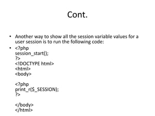 Cont.
• Another way to show all the session variable values for a
user session is to run the following code:
• <?php
session_start();
?>
<!DOCTYPE html>
<html>
<body>
<?php
print_r($_SESSION);
?>
</body>
</html>
 