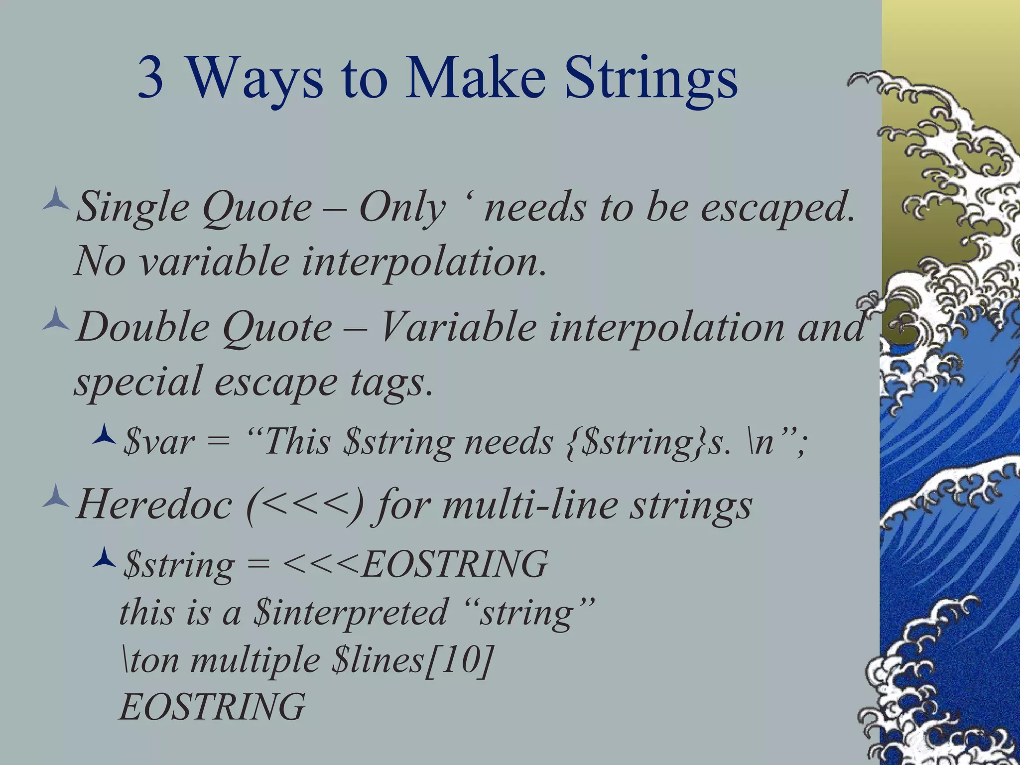3 Ways to Make Strings Single Quote – Only ‘ needs to be escaped. No variable interpolation. Double Quote – Variable interpolation and special escape tags. $var = “This $string needs {$string}s. \n”; Heredoc (<<<) for multi-line strings $string = <<<EOSTRING this is a $interpreted “string” \ton multiple $lines[10] EOSTRING 