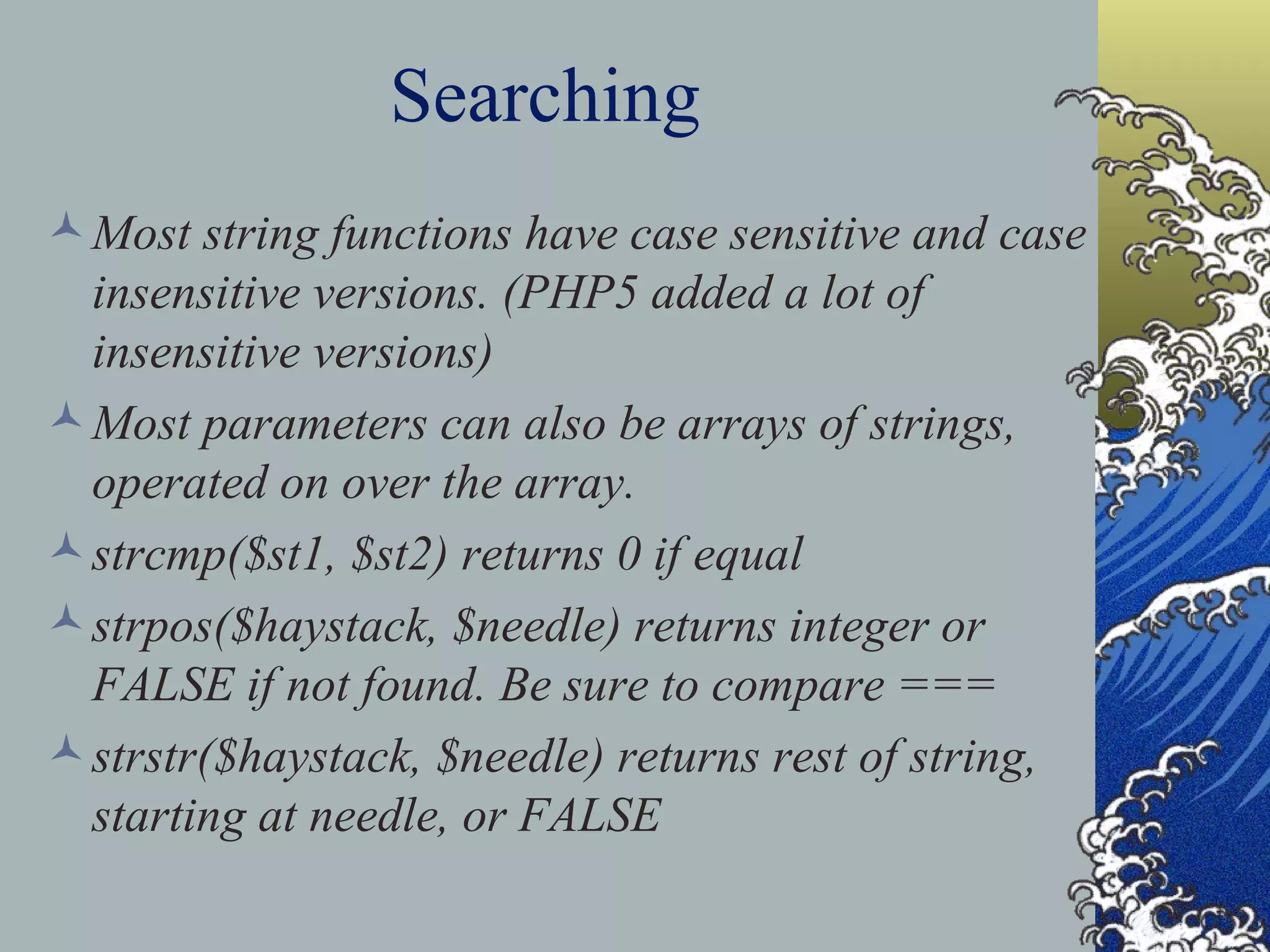 Searching Most string functions have case sensitive and case insensitive versions. (PHP5 added a lot of insensitive versions) Most parameters can also be arrays of strings, operated on over the array. strcmp($st1, $st2) returns 0 if equal strpos($haystack, $needle) returns integer or FALSE if not found. Be sure to compare === strstr($haystack, $needle) returns rest of string, starting at needle, or FALSE 