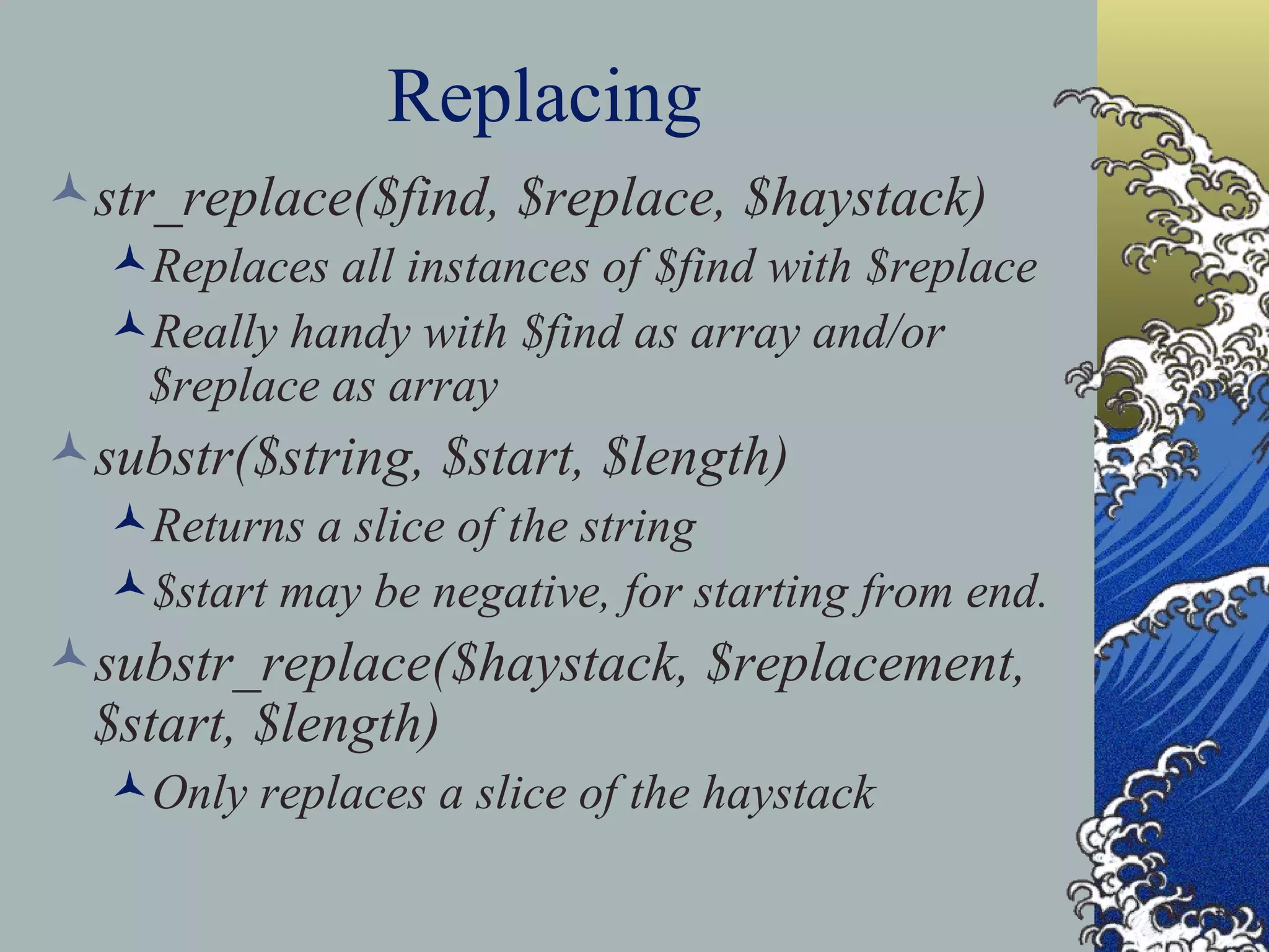 Replacing str_replace($find, $replace, $haystack) Replaces all instances of $find with $replace Really handy with $find as array and/or $replace as array substr($string, $start, $length) Returns a slice of the string $start may be negative, for starting from end. substr_replace($haystack, $replacement, $start, $length) Only replaces a slice of the haystack 