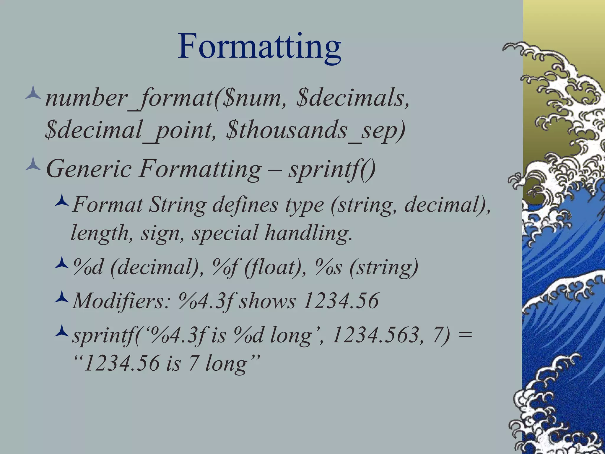 Formatting number_format($num, $decimals, $decimal_point, $thousands_sep) Generic Formatting – sprintf() Format String defines type (string, decimal), length, sign, special handling. %d (decimal), %f (float), %s (string) Modifiers: %4.3f shows 1234.56 sprintf(‘%4.3f is %d long’, 1234.563, 7) = “1234.56 is 7 long” 