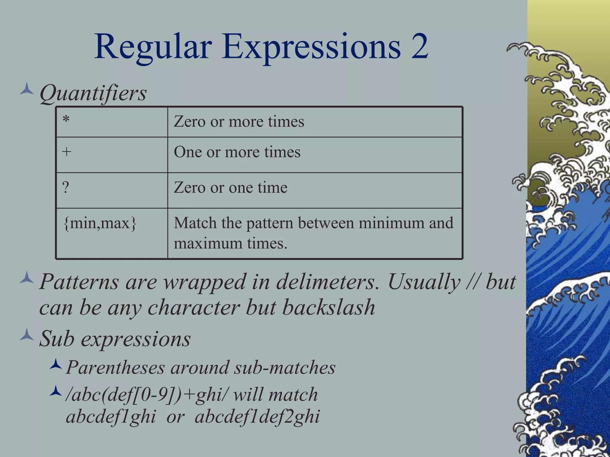 Regular Expressions 2 Quantifiers Patterns are wrapped in delimeters. Usually // but can be any character but backslash Sub expressions Parentheses around sub-matches /abc(def[0-9])+ghi/ will match abcdef1ghi or abcdef1def2ghi Match the pattern between minimum and maximum times. {min,max} Zero or one time ? One or more times + Zero or more times * 