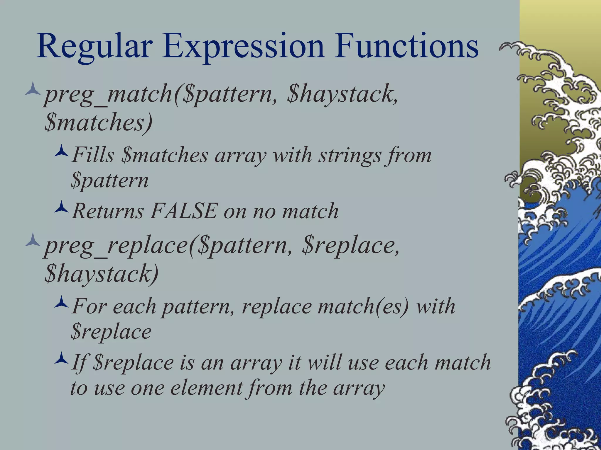 Regular Expression Functions preg_match($pattern, $haystack, $matches) Fills $matches array with strings from $pattern Returns FALSE on no match preg_replace($pattern, $replace, $haystack) For each pattern, replace match(es) with $replace If $replace is an array it will use each match to use one element from the array 