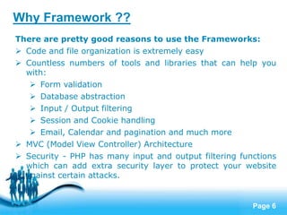 Page 6
There are pretty good reasons to use the Frameworks:
 Code and file organization is extremely easy
 Countless numbers of tools and libraries that can help you
with:
 Form validation
 Database abstraction
 Input / Output filtering
 Session and Cookie handling
 Email, Calendar and pagination and much more
 MVC (Model View Controller) Architecture
 Security - PHP has many input and output filtering functions
which can add extra security layer to protect your website
against certain attacks.
Why Framework ??
 