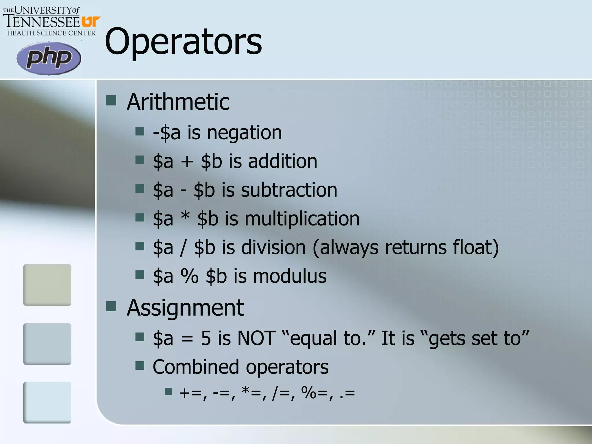 Operators Arithmetic -$a is negation $a + $b is addition $a - $b is subtraction $a * $b is multiplication $a / $b is division (always returns float) $a % $b is modulus Assignment $a = 5 is NOT “equal to.” It is “gets set to” Combined operators +=, -=, *=, /=, %=, .= 