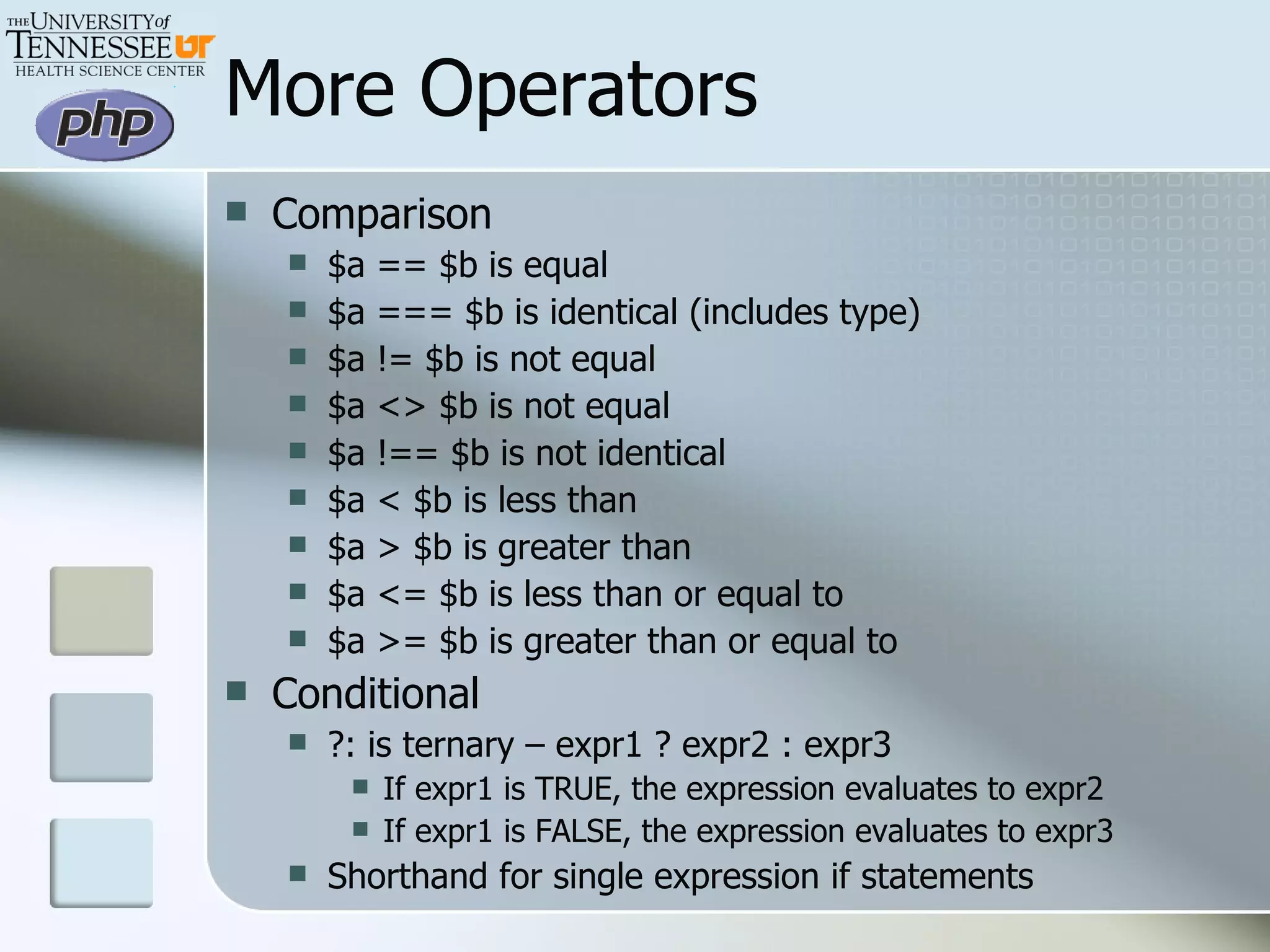 More Operators Comparison $a == $b is equal $a === $b is identical (includes type) $a != $b is not equal $a <> $b is not equal $a !== $b is not identical $a < $b is less than $a > $b is greater than $a <= $b is less than or equal to $a >= $b is greater than or equal to Conditional ?: is ternary – expr1 ? expr2 : expr3 If expr1 is TRUE, the expression evaluates to expr2 If expr1 is FALSE, the expression evaluates to expr3 Shorthand for single expression if statements 