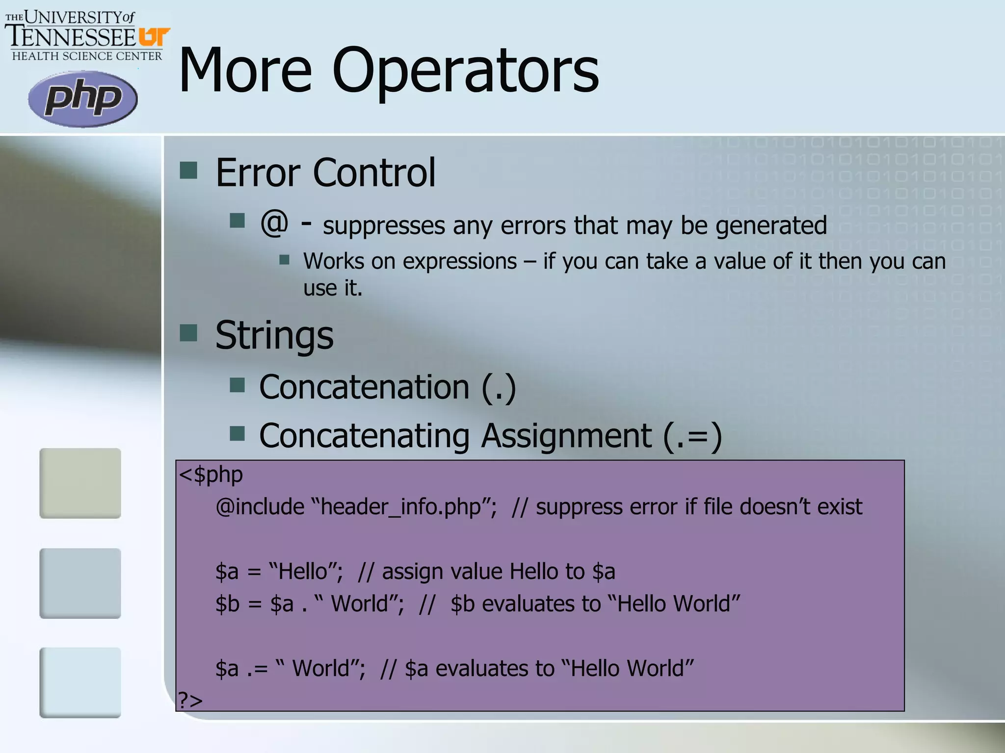 More Operators Error Control  @ -  suppresses any errors that may be generated Works on expressions – if you can take a value of it then you can use it. Strings Concatenation (.)  Concatenating Assignment (.=) <$php @include “header_info.php”;  // suppress error if file doesn’t exist $a = “Hello”;  // assign value Hello to $a $b = $a . “ World”;  //  $b evaluates to “Hello World” $a .= “ World”;  // $a evaluates to “Hello World” ?> 