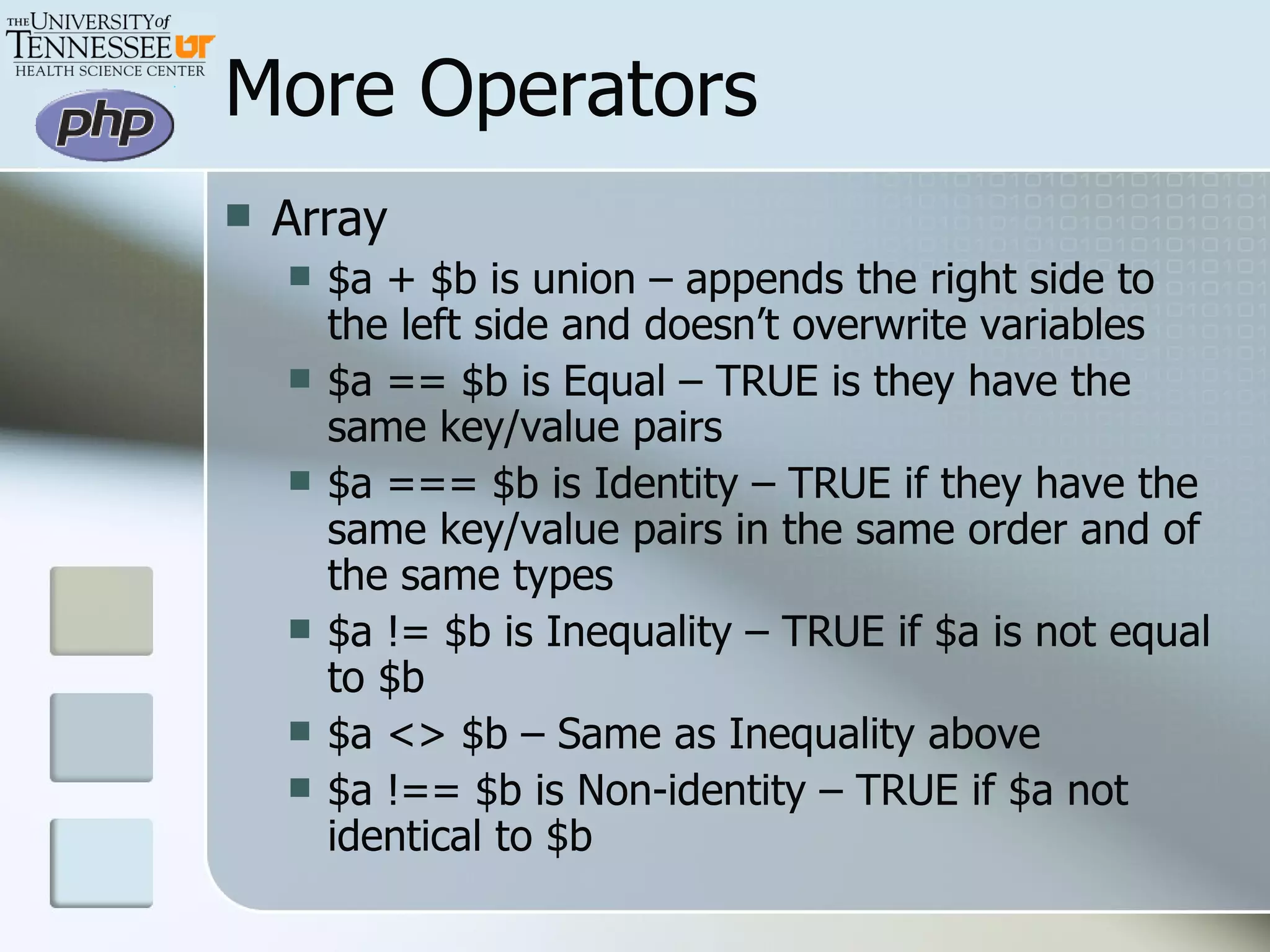More Operators Array $a + $b is union – appends the right side to the left side and doesn’t overwrite variables $a == $b is Equal – TRUE is they have the same key/value pairs $a === $b is Identity – TRUE if they have the same key/value pairs in the same order and of the same types $a != $b is Inequality – TRUE if $a is not equal to $b $a <> $b – Same as Inequality above $a !== $b is Non-identity – TRUE if $a not identical to $b 