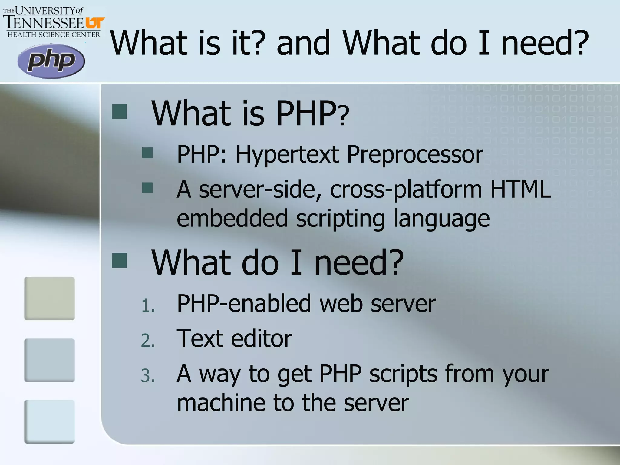 What is PHP ? PHP: Hypertext Preprocessor A server-side, cross-platform HTML embedded scripting language What do I need? PHP-enabled web server Text editor A way to get PHP scripts from your machine to the server What is it? and What do I need? 