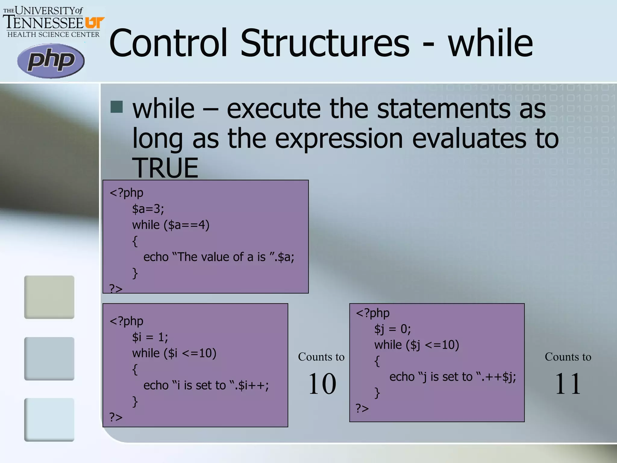 Control Structures - while while – execute the statements as long as the expression evaluates to TRUE <?php $a=3; while ($a==4) {   echo “The value of a is ”.$a; } ?> <?php $i = 1; while ($i <=10) {   echo “i is set to “.$i++; } ?> <?php $j = 0; while ($j <=10) { echo “j is set to “.++$j; } ?> Counts to 10 Counts to 11 