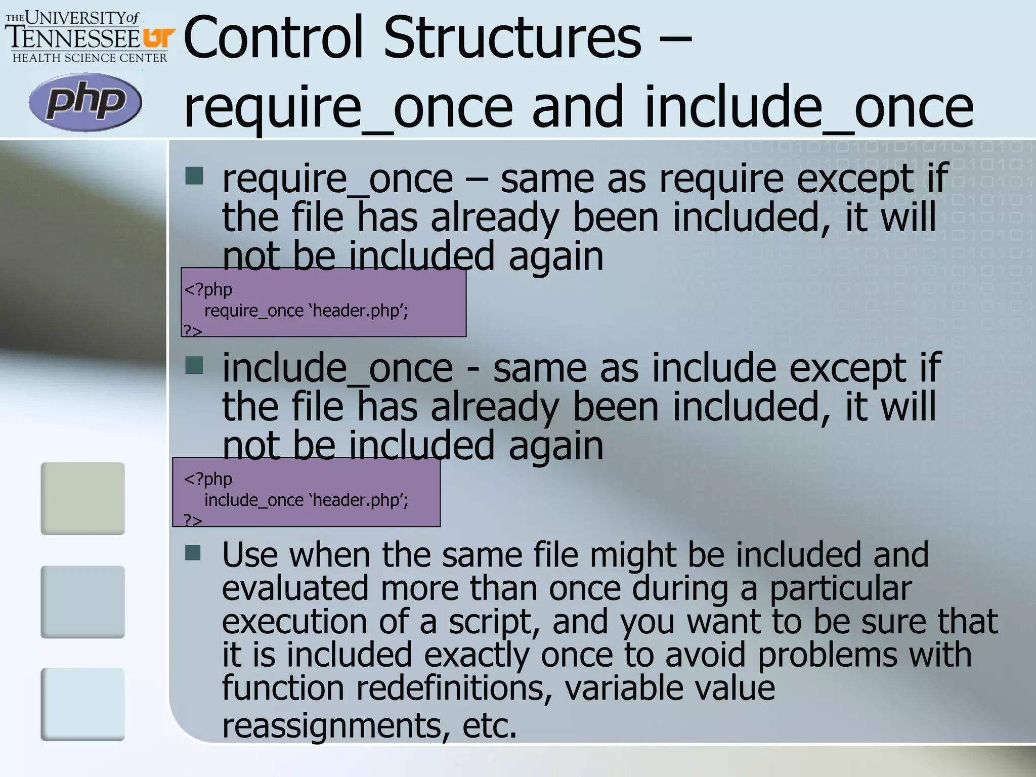 Control Structures –require_once and include_once require_once – same as require except if the file has already been included, it will not be included again <?php require_once ‘header.php’; ?> include_once - same as include except if the file has already been included, it will not be included again <?php include_once ‘header.php’; ?> Use when the same file might be included and evaluated more than once during a particular execution of a script, and you want to be sure that it is included exactly once to avoid problems with function redefinitions, variable value reassignments, etc.   