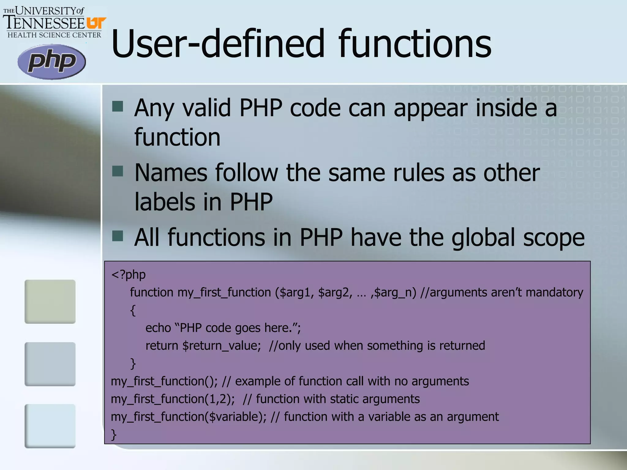 User-defined functions Any valid PHP code can appear inside a function Names follow the same rules as other labels in PHP All functions in PHP have the global scope <?php function my_first_function ($arg1, $arg2, … ,$arg_n) //arguments aren’t mandatory { echo “PHP code goes here.”; return $return_value;  //only used when something is returned } my_first_function(); // example of function call with no arguments my_first_function(1,2);  // function with static arguments my_first_function($variable); // function with a variable as an argument } 